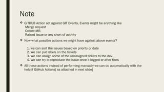Note
 GITHUB Action act against GIT Events, Events might be anything like
Merge request
Create MR,
Raised Issue or any short of activity
 Now what possible actions we might have against above events?
1. we can sort the issues based on priority or date
2. We can put labels on the tickets
3. We can assign some of the unassigned tickets to the dev.
4. We can try to reproduce the issue once it logged or after fixes
 All these actions instead of performing manually we can do automatically with the
help if GitHub Actions[ ss attached in next slide]
 