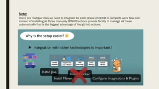 Note:
There are multiple tools we need to integrate for each phase of CI/CD to complete work flow and
instead of installing all those manually GITHUB actions provide facility to manage all these
automatically that is the biggest advantage of the git hub actions.
 
