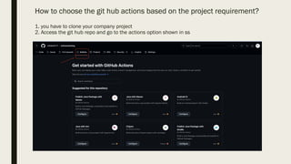 How to choose the git hub actions based on the project requirement?
1. you have to clone your company project
2. Access the git hub repo and go to the actions option shown in ss
 