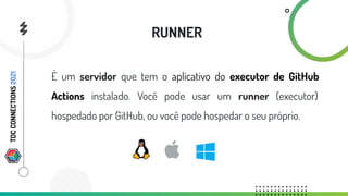 É um servidor que tem o aplicativo do executor de GitHub
Actions instalado. Você pode usar um runner (executor)
hospedado por GitHub, ou você pode hospedar o seu próprio.
RUNNER
TDC
CONNECTIONS
2021
 