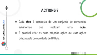 ● Cada step é composto de um conjunto de comandos
autônomos que realizam uma ação.
● É possível criar as suas próprias ações ou usar ações
criadas pela comunidade de GitHub.
ACTIONS ?
TDC
CONNECTIONS
2021
 