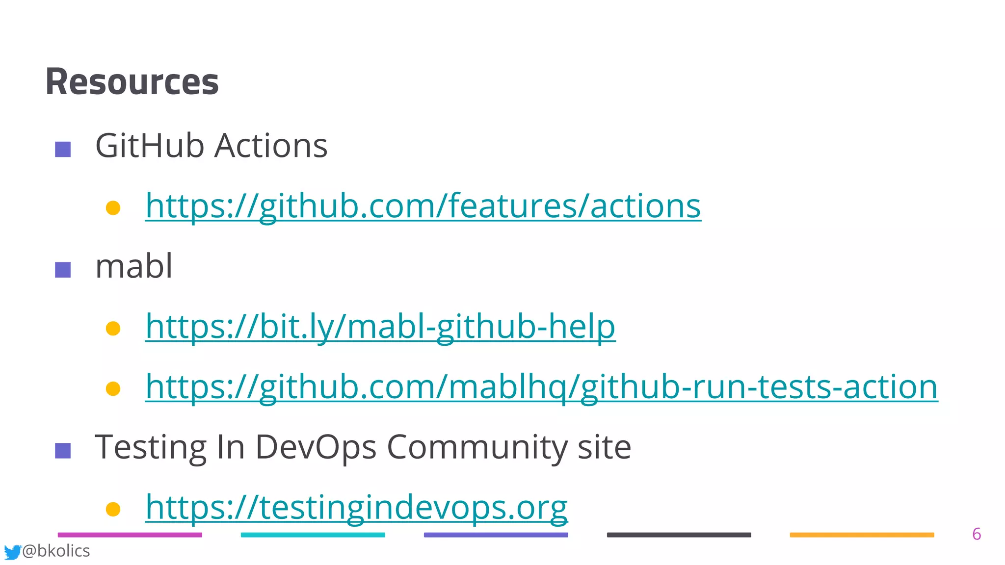 @bkolics
Resources
6
■ GitHub Actions
● https://github.com/features/actions
■ mabl
● https://bit.ly/mabl-github-help
● https://github.com/mablhq/github-run-tests-action
■ Testing In DevOps Community site
● https://testingindevops.org