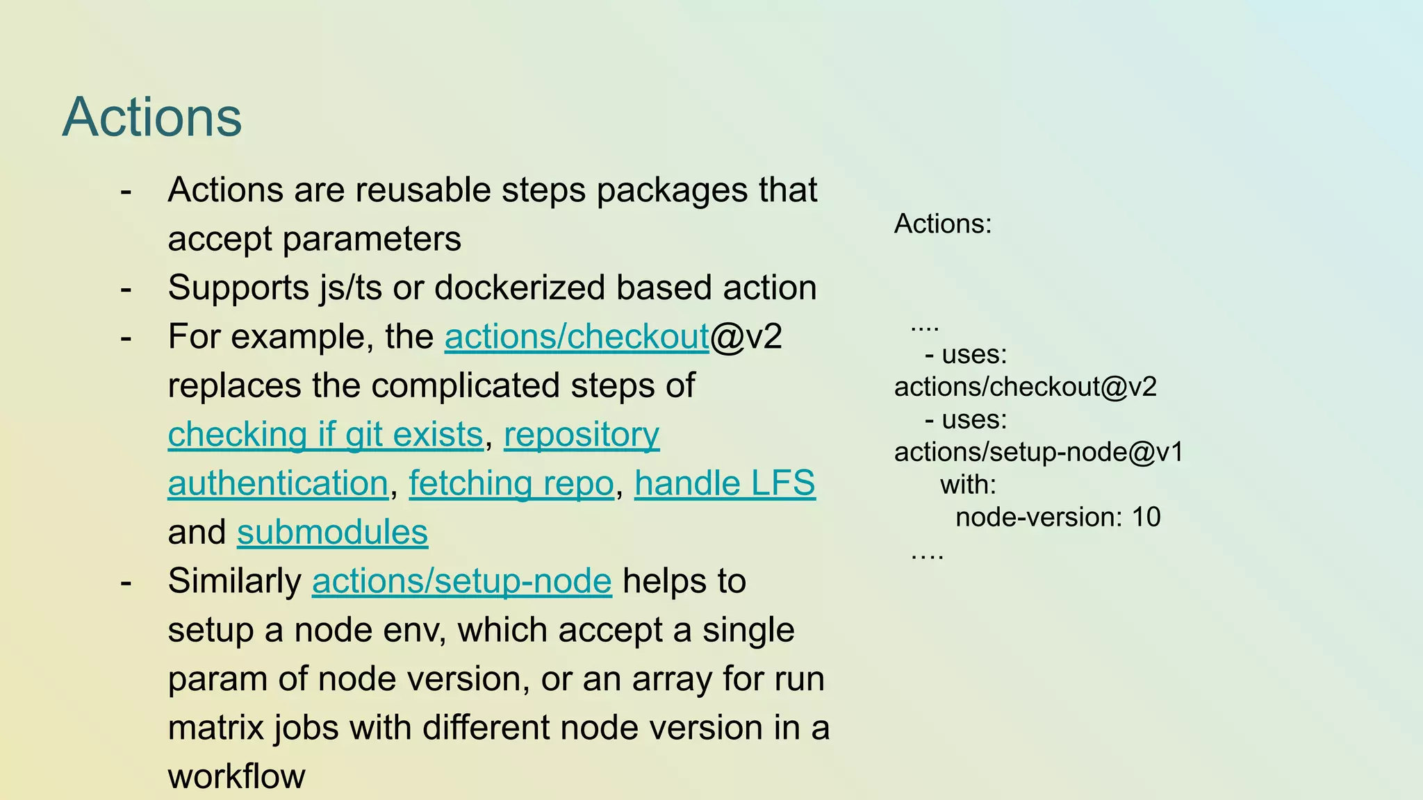 Actions Actions: .... - uses: actions/checkout@v2 - uses: actions/setup-node@v1 with: node-version: 10 …. - Actions are reusable steps packages that accept parameters - Supports js/ts or dockerized based action - For example, the actions/checkout@v2 replaces the complicated steps of checking if git exists, repository authentication, fetching repo, handle LFS and submodules - Similarly actions/setup-node helps to setup a node env, which accept a single param of node version, or an array for run matrix jobs with different node version in a workflow 