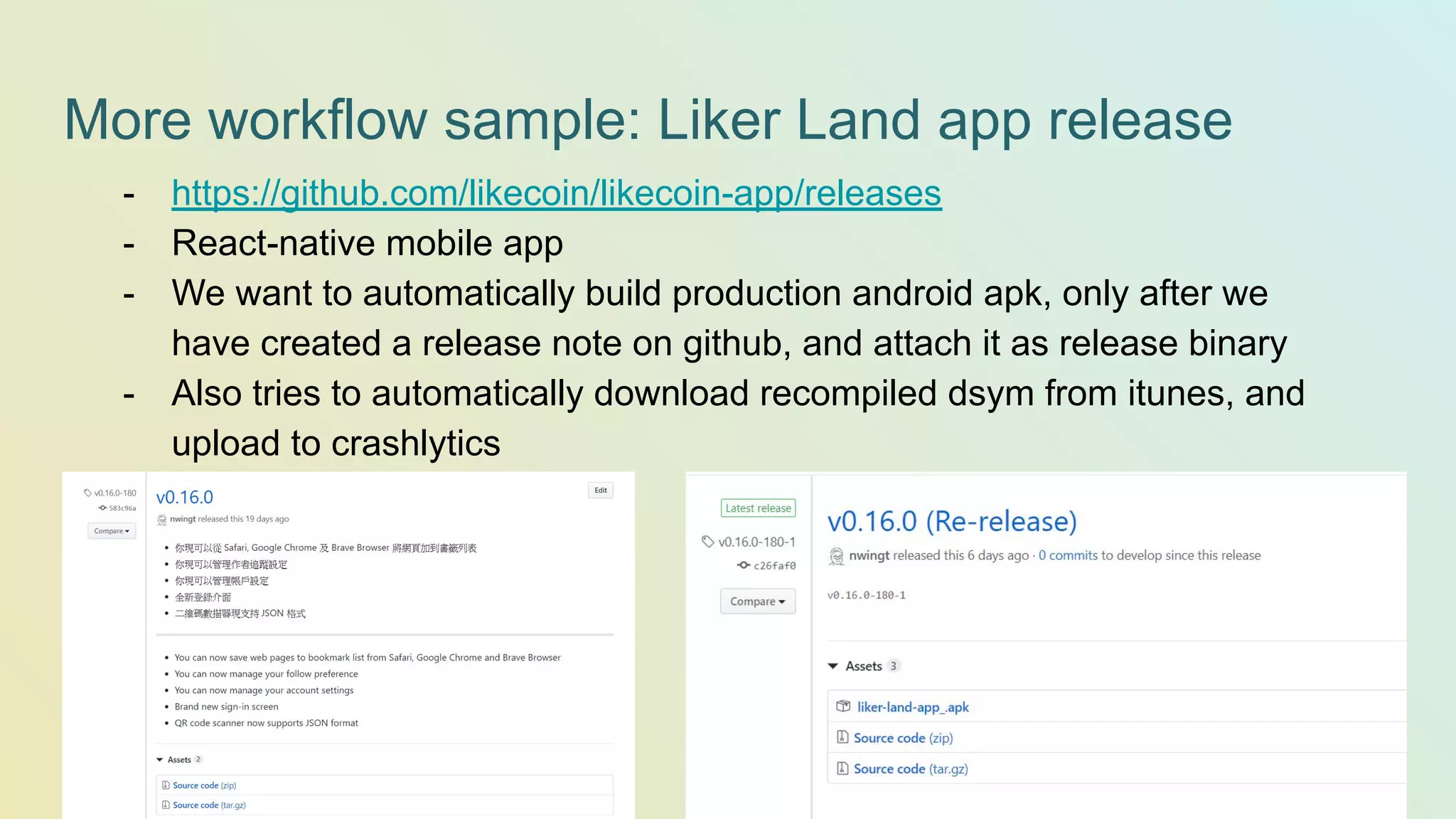 More workflow sample: Liker Land app release - https://github.com/likecoin/likecoin-app/releases - React-native mobile app - We want to automatically build production android apk, only after we have created a release note on github, and attach it as release binary - Also tries to automatically download recompiled dsym from itunes, and upload to crashlytics 