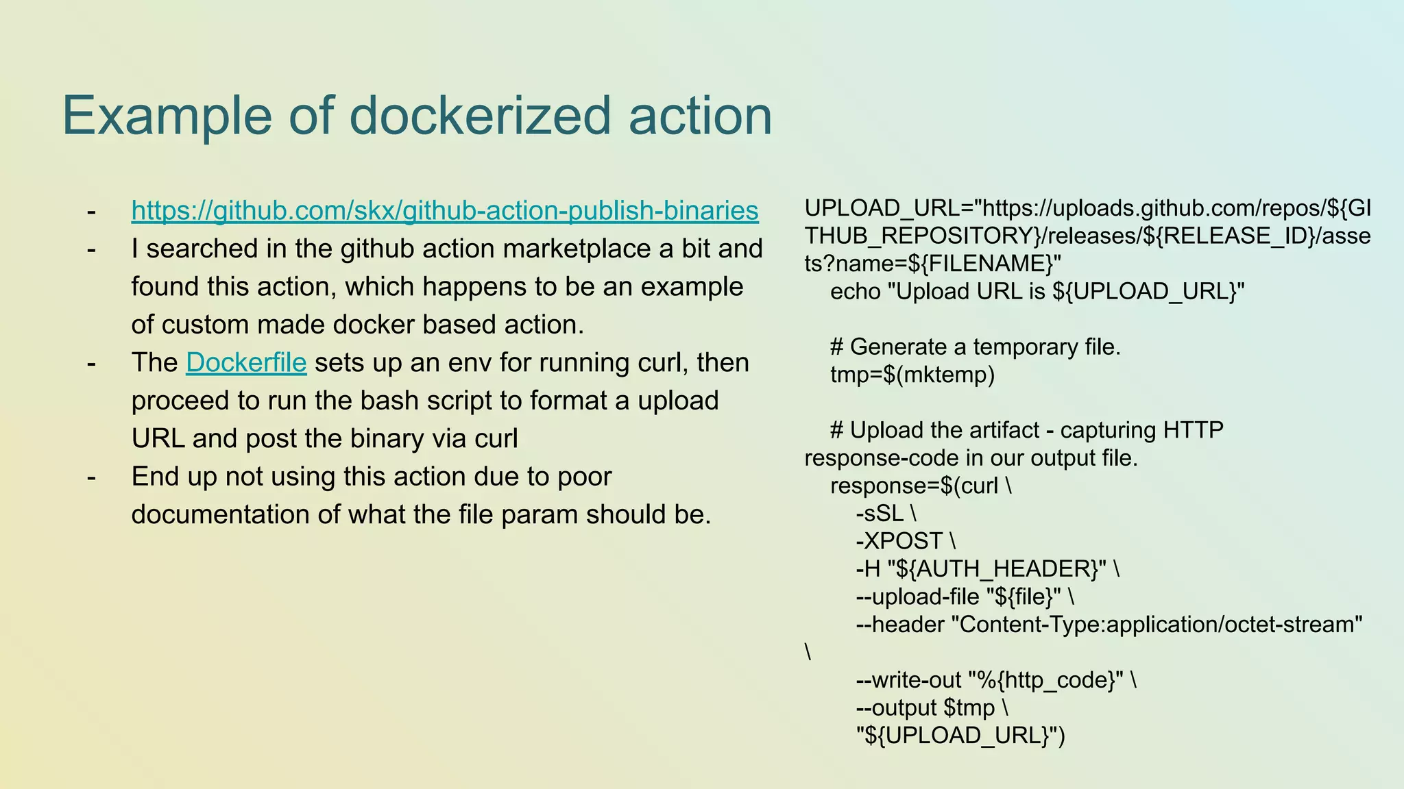 Example of dockerized action - https://github.com/skx/github-action-publish-binaries - I searched in the github action marketplace a bit and found this action, which happens to be an example of custom made docker based action. - The Dockerfile sets up an env for running curl, then proceed to run the bash script to format a upload URL and post the binary via curl - End up not using this action due to poor documentation of what the file param should be. UPLOAD_URL="https://uploads.github.com/repos/${GI THUB_REPOSITORY}/releases/${RELEASE_ID}/asse ts?name=${FILENAME}" echo "Upload URL is ${UPLOAD_URL}" # Generate a temporary file. tmp=$(mktemp) # Upload the artifact - capturing HTTP response-code in our output file. response=$(curl -sSL -XPOST -H "${AUTH_HEADER}" --upload-file "${file}" --header "Content-Type:application/octet-stream" --write-out "%{http_code}" --output $tmp "${UPLOAD_URL}") 