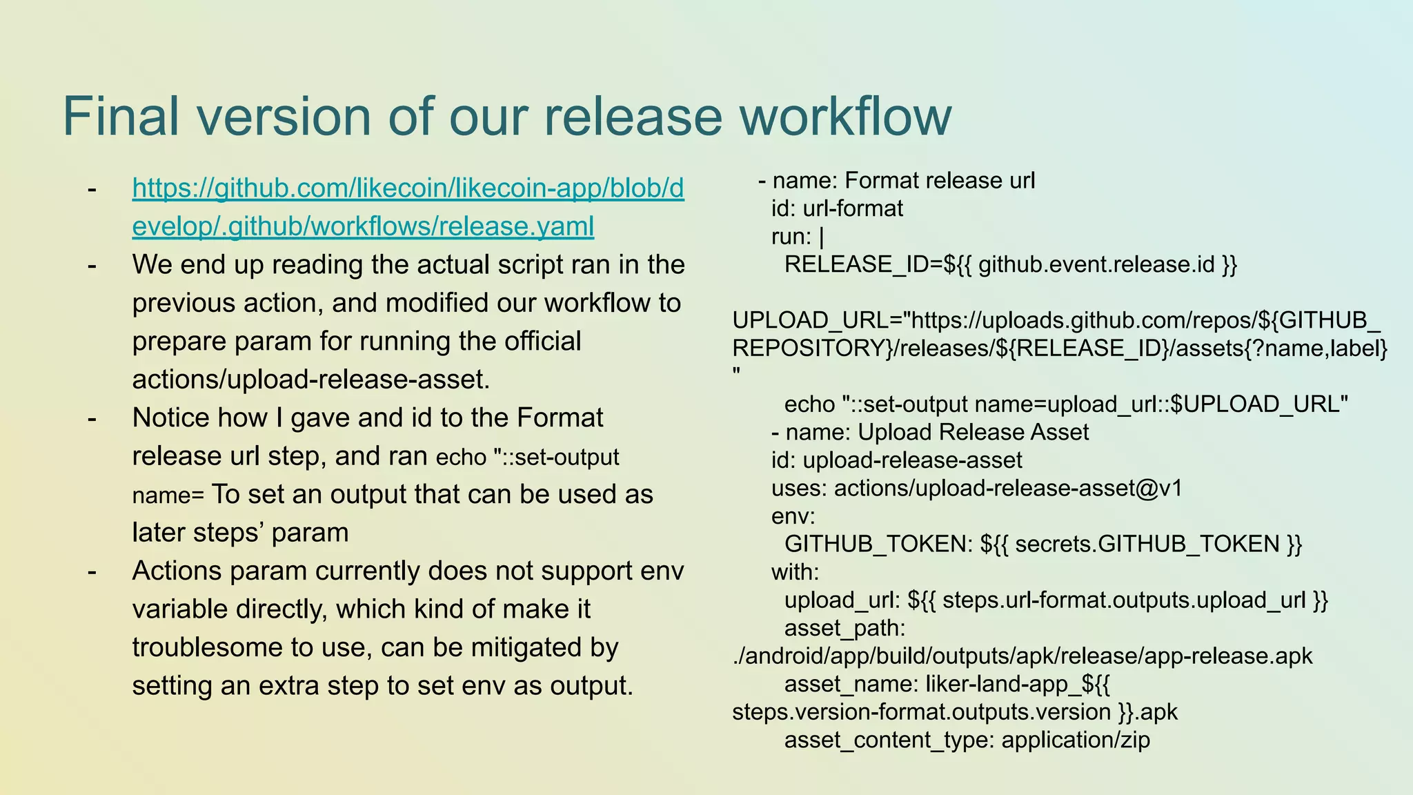 Final version of our release workflow - name: Format release url id: url-format run: | RELEASE_ID=${{ github.event.release.id }} UPLOAD_URL="https://uploads.github.com/repos/${GITHUB_ REPOSITORY}/releases/${RELEASE_ID}/assets{?name,label} " echo "::set-output name=upload_url::$UPLOAD_URL" - name: Upload Release Asset id: upload-release-asset uses: actions/upload-release-asset@v1 env: GITHUB_TOKEN: ${{ secrets.GITHUB_TOKEN }} with: upload_url: ${{ steps.url-format.outputs.upload_url }} asset_path: ./android/app/build/outputs/apk/release/app-release.apk asset_name: liker-land-app_${{ steps.version-format.outputs.version }}.apk asset_content_type: application/zip - https://github.com/likecoin/likecoin-app/blob/d evelop/.github/workflows/release.yaml - We end up reading the actual script ran in the previous action, and modified our workflow to prepare param for running the official actions/upload-release-asset. - Notice how I gave and id to the Format release url step, and ran echo "::set-output name= To set an output that can be used as later steps’ param - Actions param currently does not support env variable directly, which kind of make it troublesome to use, can be mitigated by setting an extra step to set env as output. 