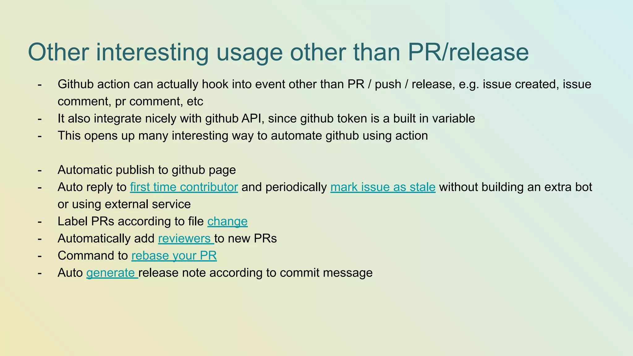 Other interesting usage other than PR/release - Github action can actually hook into event other than PR / push / release, e.g. issue created, issue comment, pr comment, etc - It also integrate nicely with github API, since github token is a built in variable - This opens up many interesting way to automate github using action - Automatic publish to github page - Auto reply to first time contributor and periodically mark issue as stale without building an extra bot or using external service - Label PRs according to file change - Automatically add reviewers to new PRs - Command to rebase your PR - Auto generate release note according to commit message 