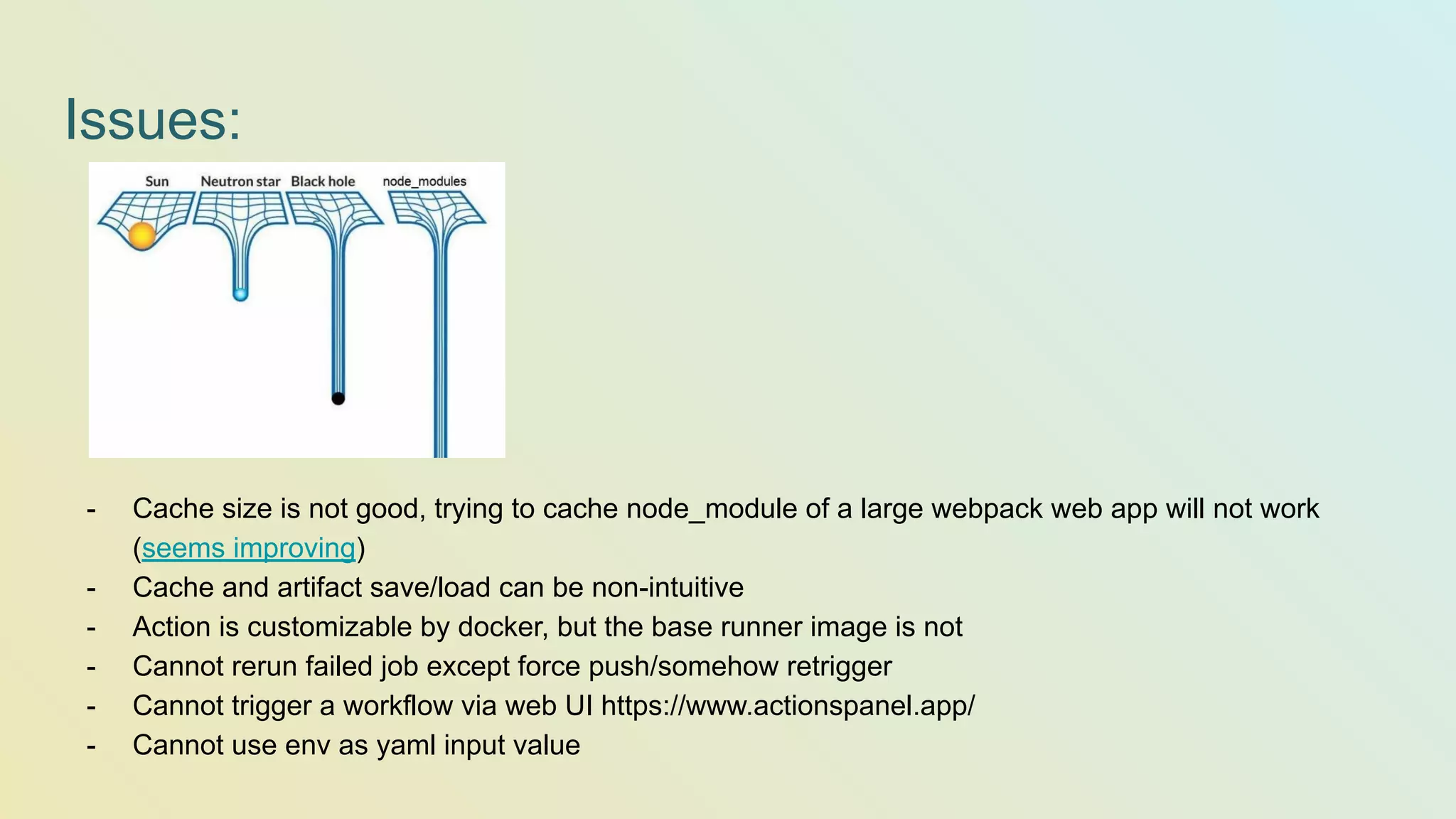 Issues: - Cache size is not good, trying to cache node_module of a large webpack web app will not work (seems improving) - Cache and artifact save/load can be non-intuitive - Action is customizable by docker, but the base runner image is not - Cannot rerun failed job except force push/somehow retrigger - Cannot trigger a workflow via web UI https://www.actionspanel.app/ - Cannot use env as yaml input value 