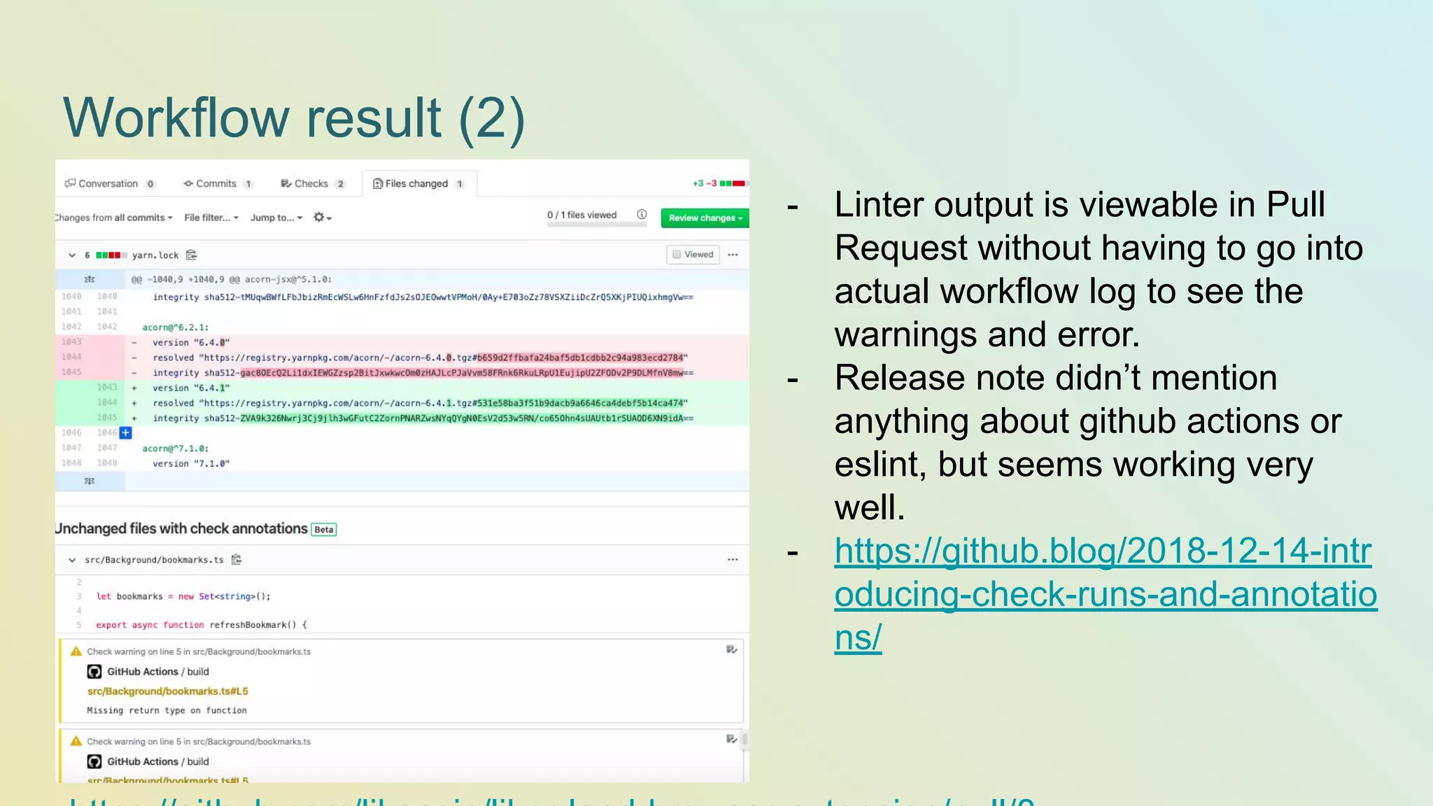 Workflow result (2) - Linter output is viewable in Pull Request without having to go into actual workflow log to see the warnings and error. - Release note didn’t mention anything about github actions or eslint, but seems working very well. - https://github.blog/2018-12-14-intr oducing-check-runs-and-annotatio ns/ 
