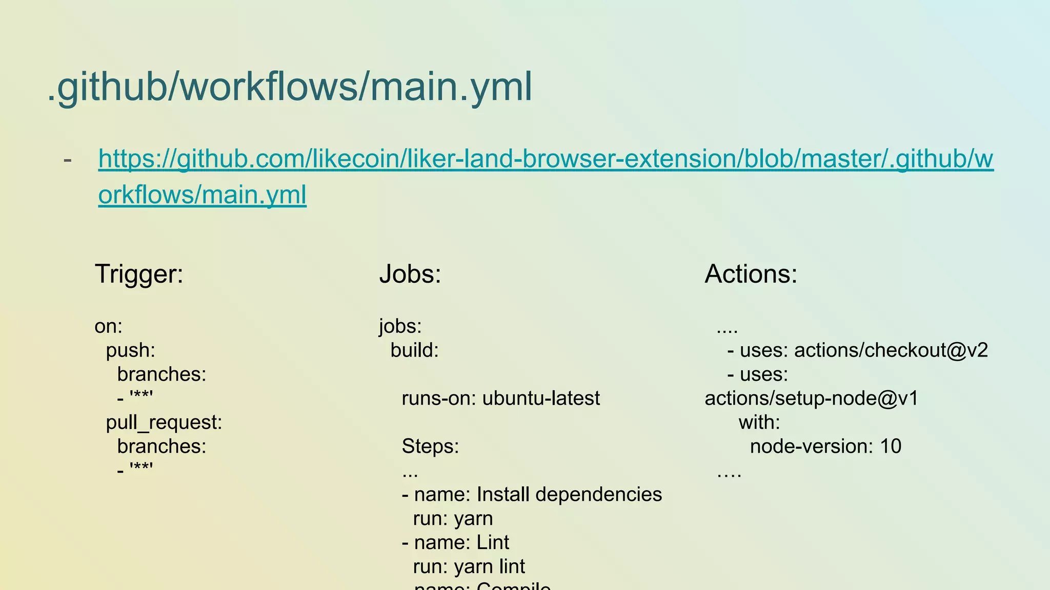 .github/workflows/main.yml - https://github.com/likecoin/liker-land-browser-extension/blob/master/.github/w orkflows/main.yml Trigger: on: push: branches: - '**' pull_request: branches: - '**' Jobs: jobs: build: runs-on: ubuntu-latest Steps: ... - name: Install dependencies run: yarn - name: Lint run: yarn lint Actions: .... - uses: actions/checkout@v2 - uses: actions/setup-node@v1 with: node-version: 10 …. 