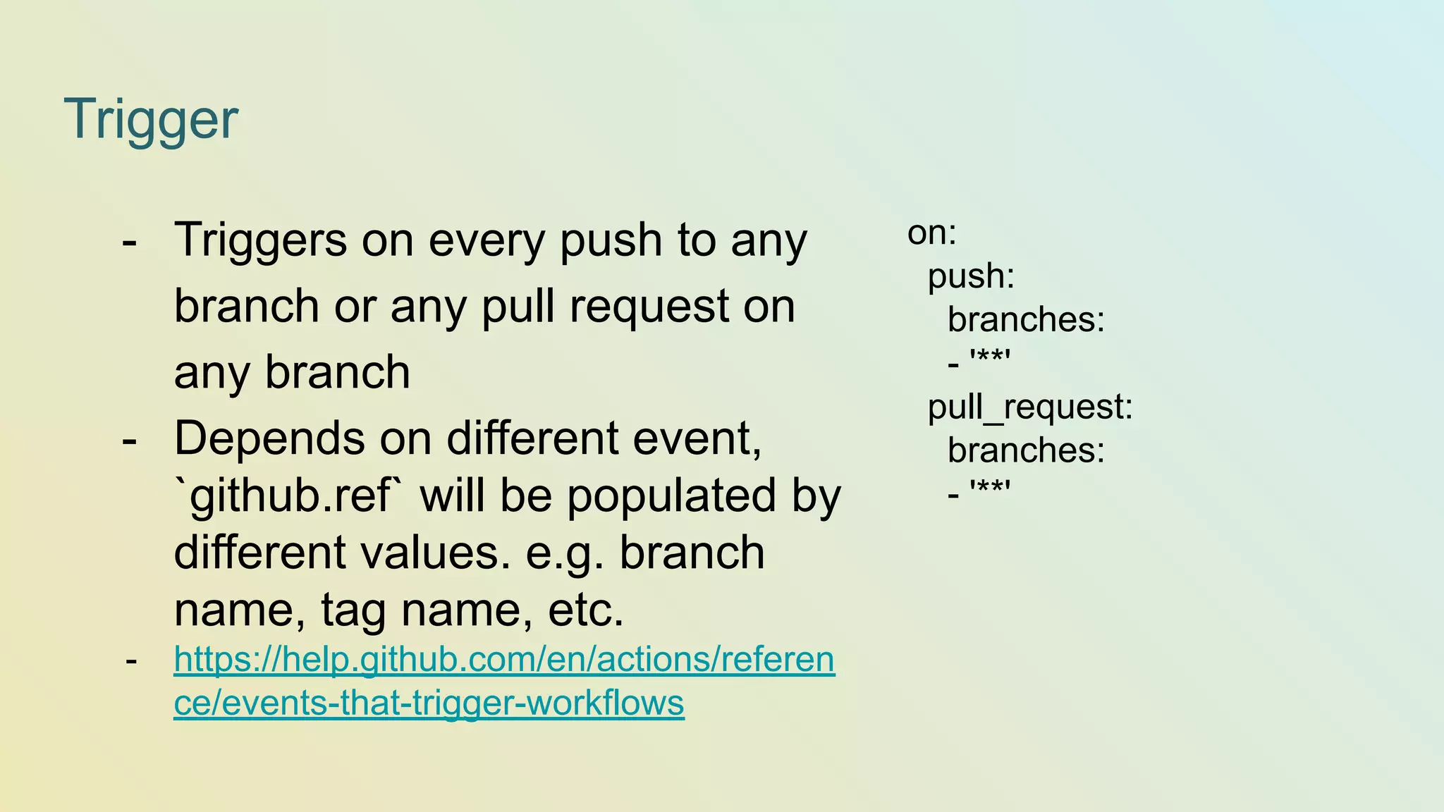 Trigger on: push: branches: - '**' pull_request: branches: - '**' - Triggers on every push to any branch or any pull request on any branch - Depends on different event, `github.ref` will be populated by different values. e.g. branch name, tag name, etc. - https://help.github.com/en/actions/referen ce/events-that-trigger-workflows 