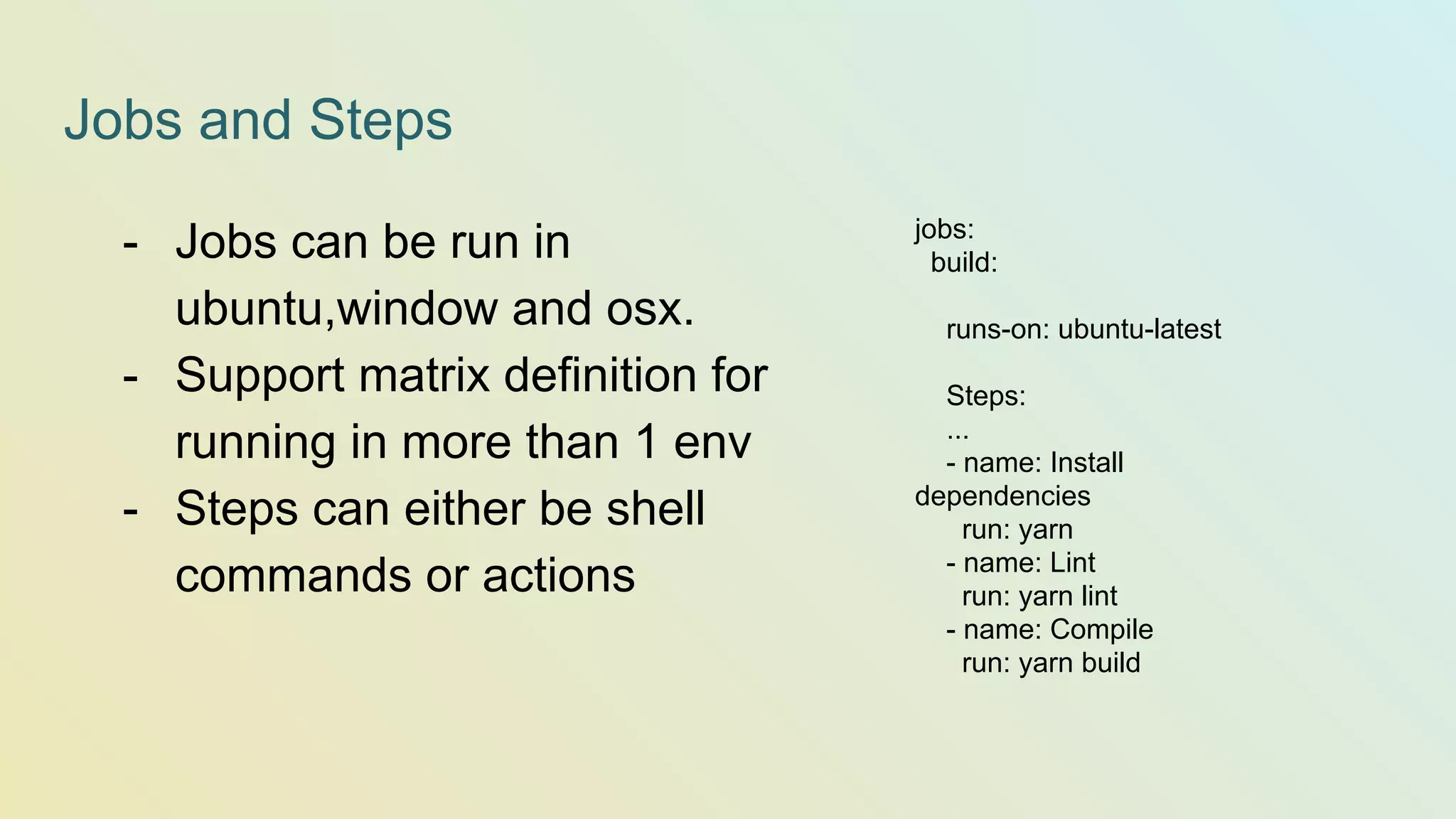 Jobs and Steps jobs: build: runs-on: ubuntu-latest Steps: ... - name: Install dependencies run: yarn - name: Lint run: yarn lint - name: Compile run: yarn build - Jobs can be run in ubuntu,window and osx. - Support matrix definition for running in more than 1 env - Steps can either be shell commands or actions 