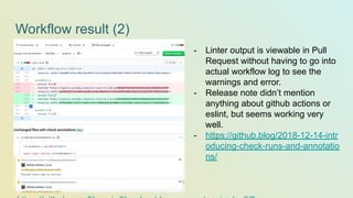 Workflow result (2)
- Linter output is viewable in Pull
Request without having to go into
actual workflow log to see the
warnings and error.
- Release note didn’t mention
anything about github actions or
eslint, but seems working very
well.
- https://github.blog/2018-12-14-intr
oducing-check-runs-and-annotatio
ns/
 