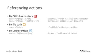 Referencing actions
• By GitHub repository 📚
{owner}/{repo}@{ref} jessfraz/branch-cleanup-action@master
{owner}/{repo}/{path}@{ref} johndoe/my-actions/push-image@v1
• By file path 📁
./path/to/dir ./.github/actions/my-action
• By Docker image 🐳
docker://{image}:{tag} docker://hello-world:latest
Speaker: Alexey Golub @Tyrrrz
 