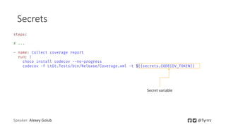 Secrets
Speaker: Alexey Golub @Tyrrrz
steps:
# ...
- name: Collect coverage report
run: |
choco install codecov --no-progress
codecov -f LtGt.Tests/bin/Release/Coverage.xml -t ${{secrets.CODECOV_TOKEN}}
Secret variable
 