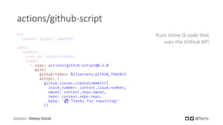 actions/github-script
Speaker: Alexey Golub @Tyrrrz
- uses: actions/github-script@0.4.0
with:
github-token: ${{secrets.GITHUB_TOKEN}}
script: |
github.issues.createComment({
issue_number: context.issue.number,
owner: context.repo.owner,
repo: context.repo.repo,
body: '👋 Thanks for reporting!'
})
Runs inline JS code that
uses the GitHub API
 
