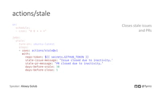 actions/stale
Speaker: Alexey Golub @Tyrrrz
- uses: actions/stale@v1
with:
repo-token: ${{ secrets.GITHUB_TOKEN }}
stale-issue-message: ’Issue closed due to inactivity.'
stale-pr-message: ’PR closed due to inactivity.’
days-before-stale: 30
days-before-close: 5
Closes stale issues
and PRs
 