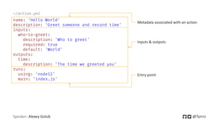 Speaker: Alexey Golub @Tyrrrz
name: 'Hello World'
description: 'Greet someone and record time'
inputs:
who-to-greet:
description: 'Who to greet'
required: true
default: 'World'
outputs:
time:
description: 'The time we greeted you'
runs:
using: 'node12'
main: 'index.js'
~/action.yml
Metadata associated with an action
Inputs & outputs
Entry point
 