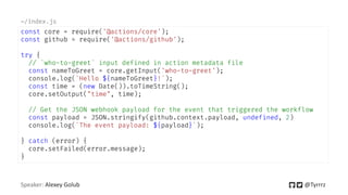 Speaker: Alexey Golub @Tyrrrz
const core = require('@actions/core');
const github = require('@actions/github');
try {
// `who-to-greet` input defined in action metadata file
const nameToGreet = core.getInput('who-to-greet');
console.log(`Hello ${nameToGreet}!`);
const time = (new Date()).toTimeString();
core.setOutput("time", time);
// Get the JSON webhook payload for the event that triggered the workflow
const payload = JSON.stringify(github.context.payload, undefined, 2)
console.log(`The event payload: ${payload}`);
} catch (error) {
core.setFailed(error.message);
}
~/index.js
 
