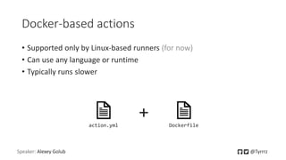 Docker-based actions
• Supported only by Linux-based runners (for now)
• Can use any language or runtime
• Typically runs slower
Speaker: Alexey Golub @Tyrrrz
action.yml Dockerfile
+
 