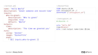 Speaker: Alexey Golub @Tyrrrz
name: 'Hello World'
description: 'Greet someone and record time'
inputs:
who-to-greet:
description: 'Who to greet'
required: true
default: 'World'
outputs:
time:
description: 'The time we greeted you'
runs:
using: 'docker'
image: 'Dockerfile'
args:
- ${{ inputs.who-to-greet }}
~/action.yml
FROM ubuntu:18.04
COPY entrypoint.sh ./
ENTRYPOINT ["/entrypoint.sh"]
~/Dockerfile
#!/bin/sh -l
echo "Hello $1"
time=$(date)
echo ::set-output name=time::$time
~/entrypoint.sh
 
