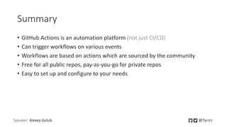 Summary
• GitHub Actions is an automation platform (not just CI/CD)
• Can trigger workflows on various events
• Workflows are based on actions which are sourced by the community
• Free for all public repos, pay-as-you-go for private repos
• Easy to set up and configure to your needs
Speaker: Alexey Golub @Tyrrrz
 