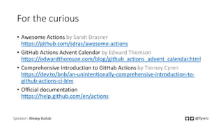 For the curious
• Awesome Actions by Sarah Drasner
https://github.com/sdras/awesome-actions
• GitHub Actions Advent Calendar by Edward Thomson
https://edwardthomson.com/blog/github_actions_advent_calendar.html
• Comprehensive Introduction to GitHub Actions by Tierney Cyren
https://dev.to/bnb/an-unintentionally-comprehensive-introduction-to-
github-actions-ci-blm
• Official documentation
https://help.github.com/en/actions
Speaker: Alexey Golub @Tyrrrz
 
