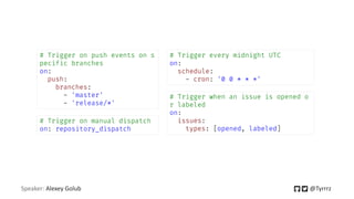 Speaker: Alexey Golub @Tyrrrz
# Trigger on push events on s
pecific branches
on:
push:
branches:
- 'master'
- 'release/*'
# Trigger every midnight UTC
on:
schedule:
- cron: '0 0 * * *'
# Trigger on manual dispatch
on: repository_dispatch
# Trigger when an issue is opened o
r labeled
on:
issues:
types: [opened, labeled]
 