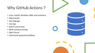 Why GitHub Actions ?
• Linux, macOS, Windows, ARM, and containers
• Matrix builds
• Any language
• Live logs
• Built in secret store
• Multi-container testing
• Open Source
• Community-powered workflows
 