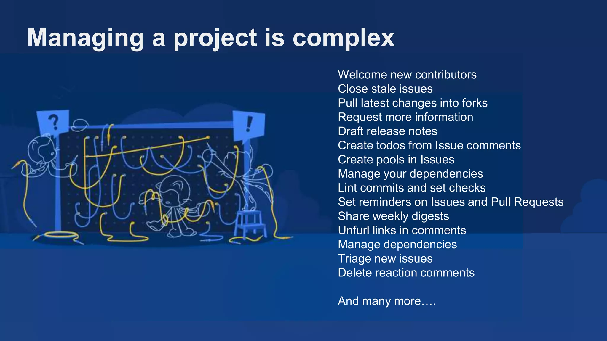 Welcome new contributors
Close stale issues
Pull latest changes into forks
Request more information
Draft release notes
Create todos from Issue comments
Create pools in Issues
Manage your dependencies
Lint commits and set checks
Set reminders on Issues and Pull Requests
Share weekly digests
Unfurl links in comments
Manage dependencies
Triage new issues
Delete reaction comments
And many more….
Managing a project is complex