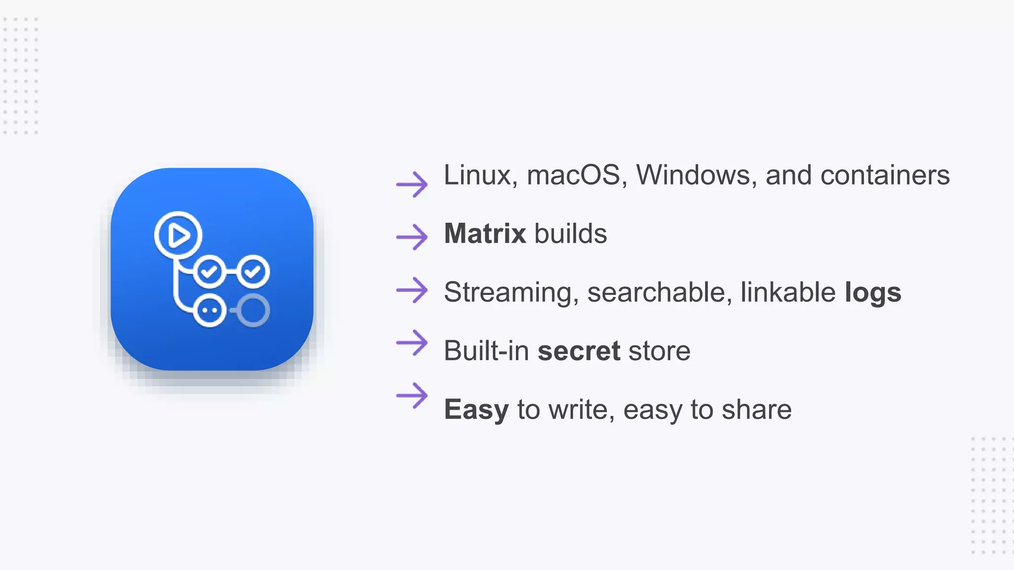 Linux, macOS, Windows, and containers
Matrix builds
Streaming, searchable, linkable logs
Built-in secret store
Easy to write, easy to share