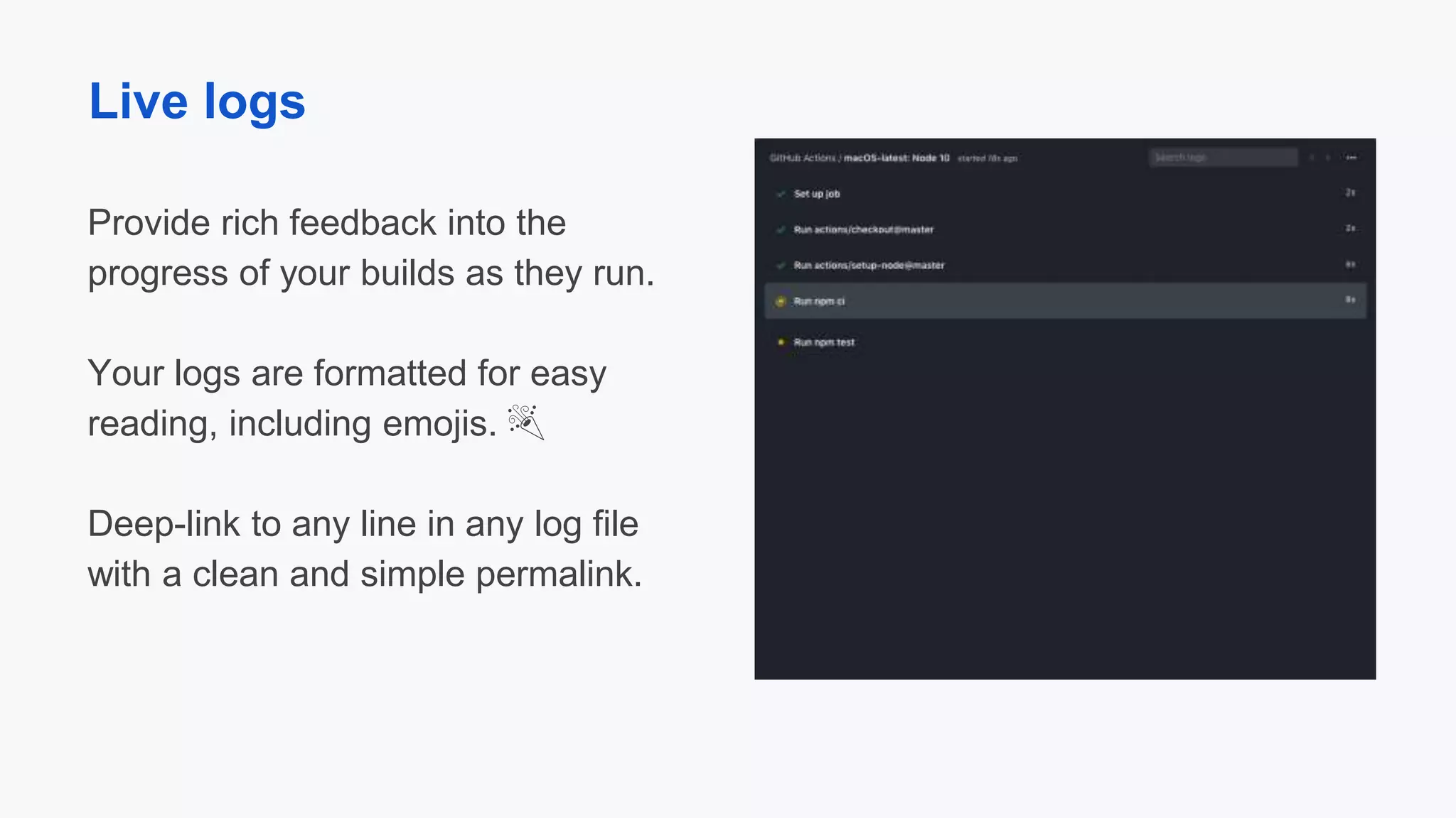 Provide rich feedback into the
progress of your builds as they run.
Your logs are formatted for easy
reading, including emojis. 🎉
Deep-link to any line in any log file
with a clean and simple permalink.
Live logs