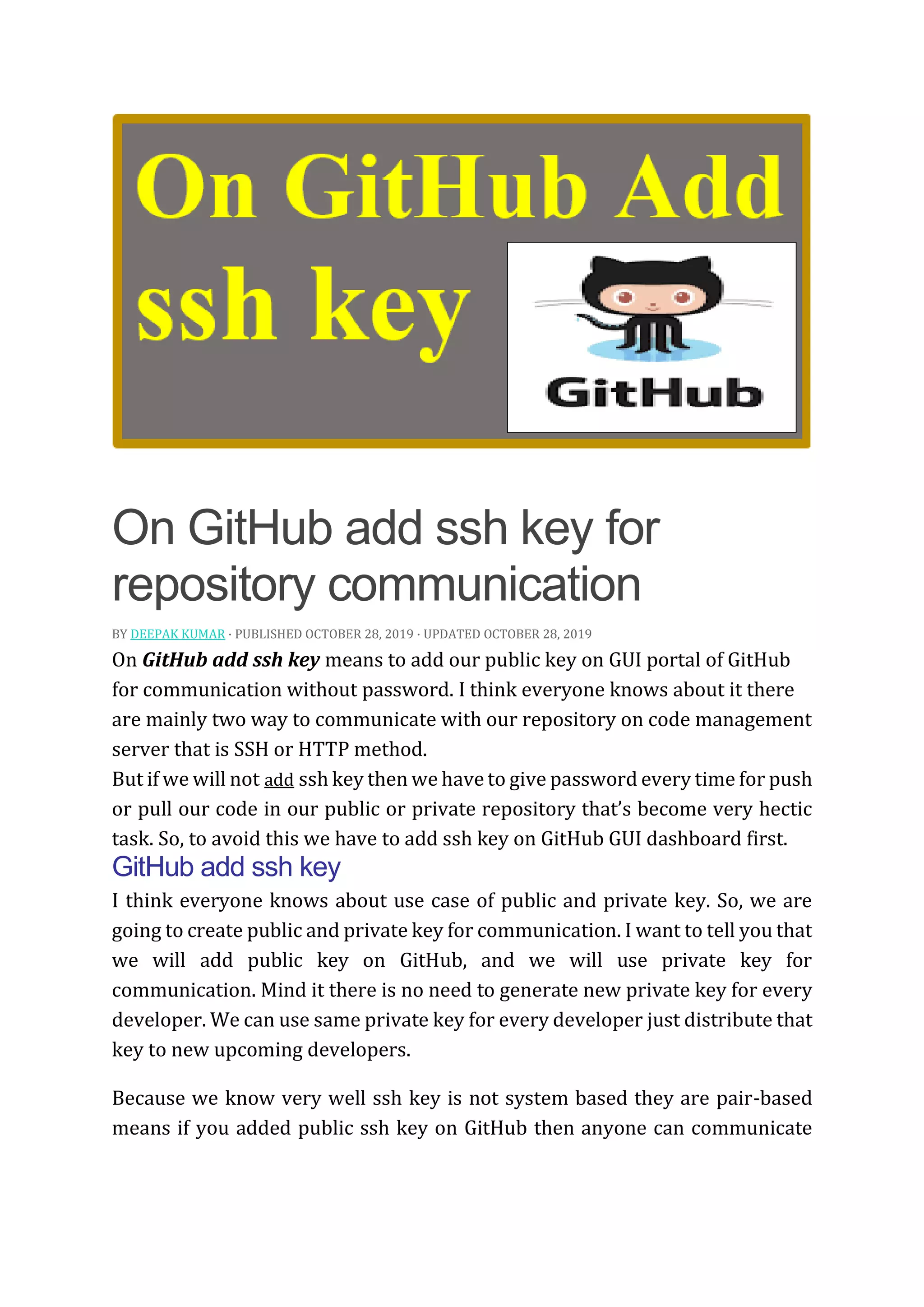 On GitHub add ssh key for
repository communication
BY DEEPAK KUMAR · PUBLISHED OCTOBER 28, 2019 · UPDATED OCTOBER 28, 2019
On GitHub add ssh key means to add our public key on GUI portal of GitHub
for communication without password. I think everyone knows about it there
are mainly two way to communicate with our repository on code management
server that is SSH or HTTP method.
But if we will not add ssh key then we have to give password every time for push
or pull our code in our public or private repository that’s become very hectic
task. So, to avoid this we have to add ssh key on GitHub GUI dashboard first.
GitHub add ssh key
I think everyone knows about use case of public and private key. So, we are
going to create public and private key for communication. I want to tell you that
we will add public key on GitHub, and we will use private key for
communication. Mind it there is no need to generate new private key for every
developer. We can use same private key for every developer just distribute that
key to new upcoming developers.
Because we know very well ssh key is not system based they are pair-based
means if you added public ssh key on GitHub then anyone can communicate
 