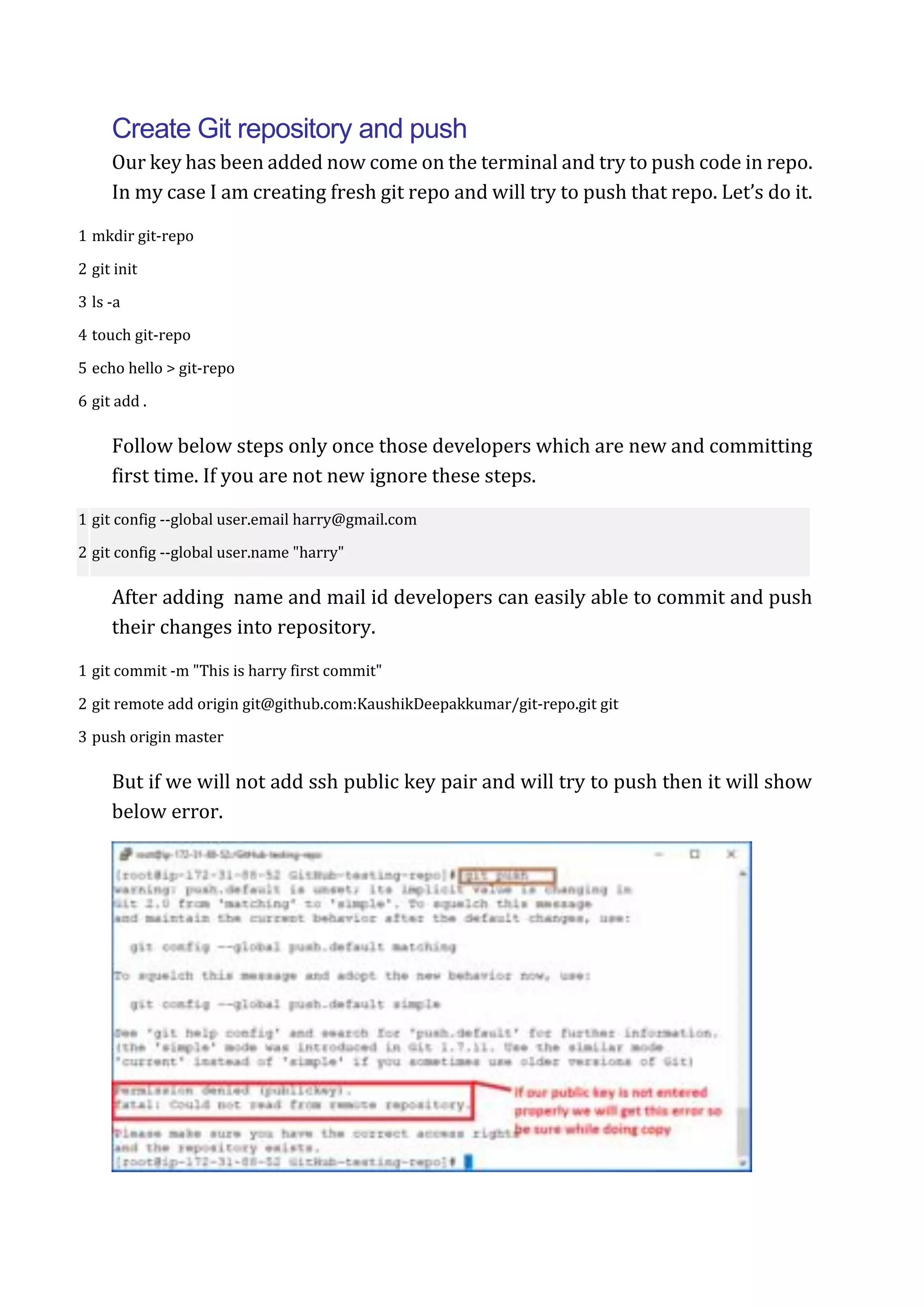 Create Git repository and push
Our key has been added now come on the terminal and try to push code in repo.
In my case I am creating fresh git repo and will try to push that repo. Let’s do it.
1
2
3
4
5
6
mkdir git-repo
git init
ls -a
touch git-repo
echo hello > git-repo
git add .
Follow below steps only once those developers which are new and committing
first time. If you are not new ignore these steps.
1
2
git config --global user.email harry@gmail.com
git config --global user.name "harry"
After adding name and mail id developers can easily able to commit and push
their changes into repository.
1
2
3
git commit -m "This is harry first commit"
git remote add origin git@github.com:KaushikDeepakkumar/git-repo.git git
push origin master
But if we will not add ssh public key pair and will try to push then it will show
below error.
 