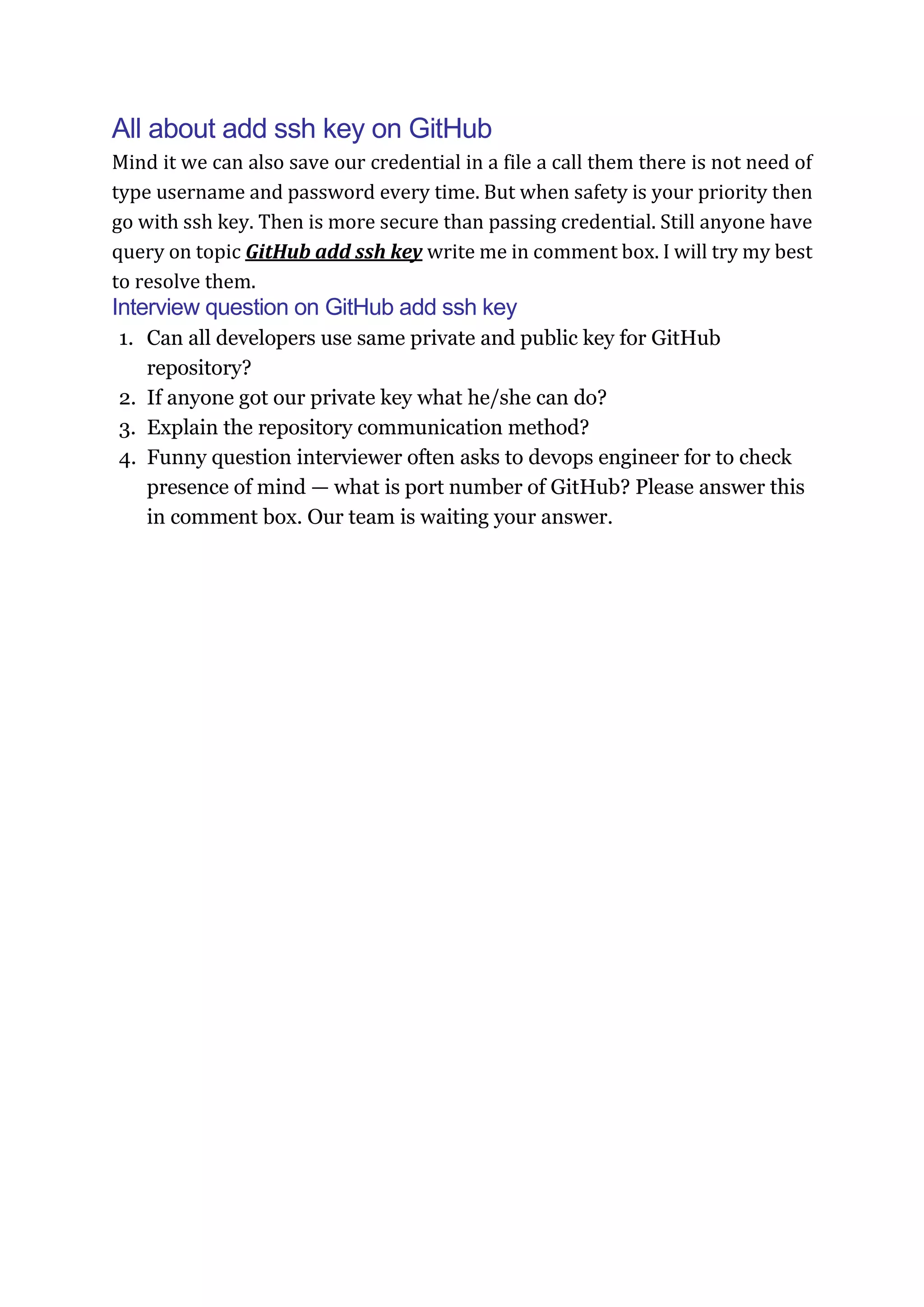 All about add ssh key on GitHub
Mind it we can also save our credential in a file a call them there is not need of
type username and password every time. But when safety is your priority then
go with ssh key. Then is more secure than passing credential. Still anyone have
query on topic GitHub add ssh key write me in comment box. I will try my best
to resolve them.
Interview question on GitHub add ssh key
1. Can all developers use same private and public key for GitHub
repository?
2. If anyone got our private key what he/she can do?
3. Explain the repository communication method?
4. Funny question interviewer often asks to devops engineer for to check
presence of mind — what is port number of GitHub? Please answer this
in comment box. Our team is waiting your answer.
 