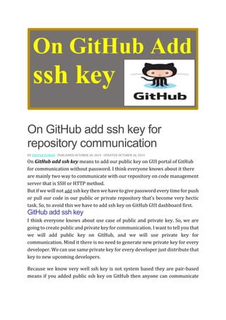 On GitHub add ssh key for
repository communication
BY DEEPAK KUMAR · PUBLISHED OCTOBER 28, 2019 · UPDATED OCTOBER 28, 2019
On GitHub add ssh key means to add our public key on GUI portal of GitHub
for communication without password. I think everyone knows about it there
are mainly two way to communicate with our repository on code management
server that is SSH or HTTP method.
But if we will not add ssh key then we have to give password every time for push
or pull our code in our public or private repository that’s become very hectic
task. So, to avoid this we have to add ssh key on GitHub GUI dashboard first.
GitHub add ssh key
I think everyone knows about use case of public and private key. So, we are
going to create public and private key for communication. I want to tell you that
we will add public key on GitHub, and we will use private key for
communication. Mind it there is no need to generate new private key for every
developer. We can use same private key for every developer just distribute that
key to new upcoming developers.
Because we know very well ssh key is not system based they are pair-based
means if you added public ssh key on GitHub then anyone can communicate
 