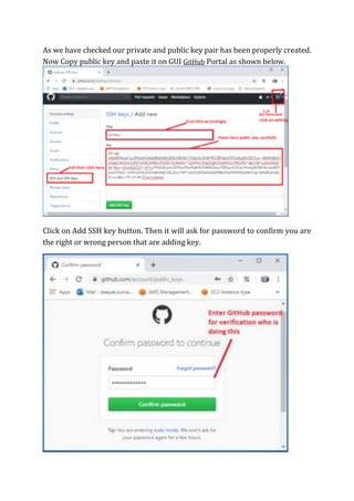 As we have checked our private and public key pair has been properly created.
Now Copy public key and paste it on GUI GitHub Portal as shown below.
Click on Add SSH key button. Then it will ask for password to confirm you are
the right or wrong person that are adding key.
 