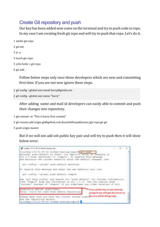 Create Git repository and push
Our key has been added now come on the terminal and try to push code in repo.
In my case I am creating fresh git repo and will try to push that repo. Let’s do it.
1
2
3
4
5
6
mkdir git-repo
git init
ls -a
touch git-repo
echo hello > git-repo
git add .
Follow below steps only once those developers which are new and committing
first time. If you are not new ignore these steps.
1
2
git config --global user.email harry@gmail.com
git config --global user.name "harry"
After adding name and mail id developers can easily able to commit and push
their changes into repository.
1
2
3
git commit -m "This is harry first commit"
git remote add origin git@github.com:KaushikDeepakkumar/git-repo.git git
push origin master
But if we will not add ssh public key pair and will try to push then it will show
below error.
 