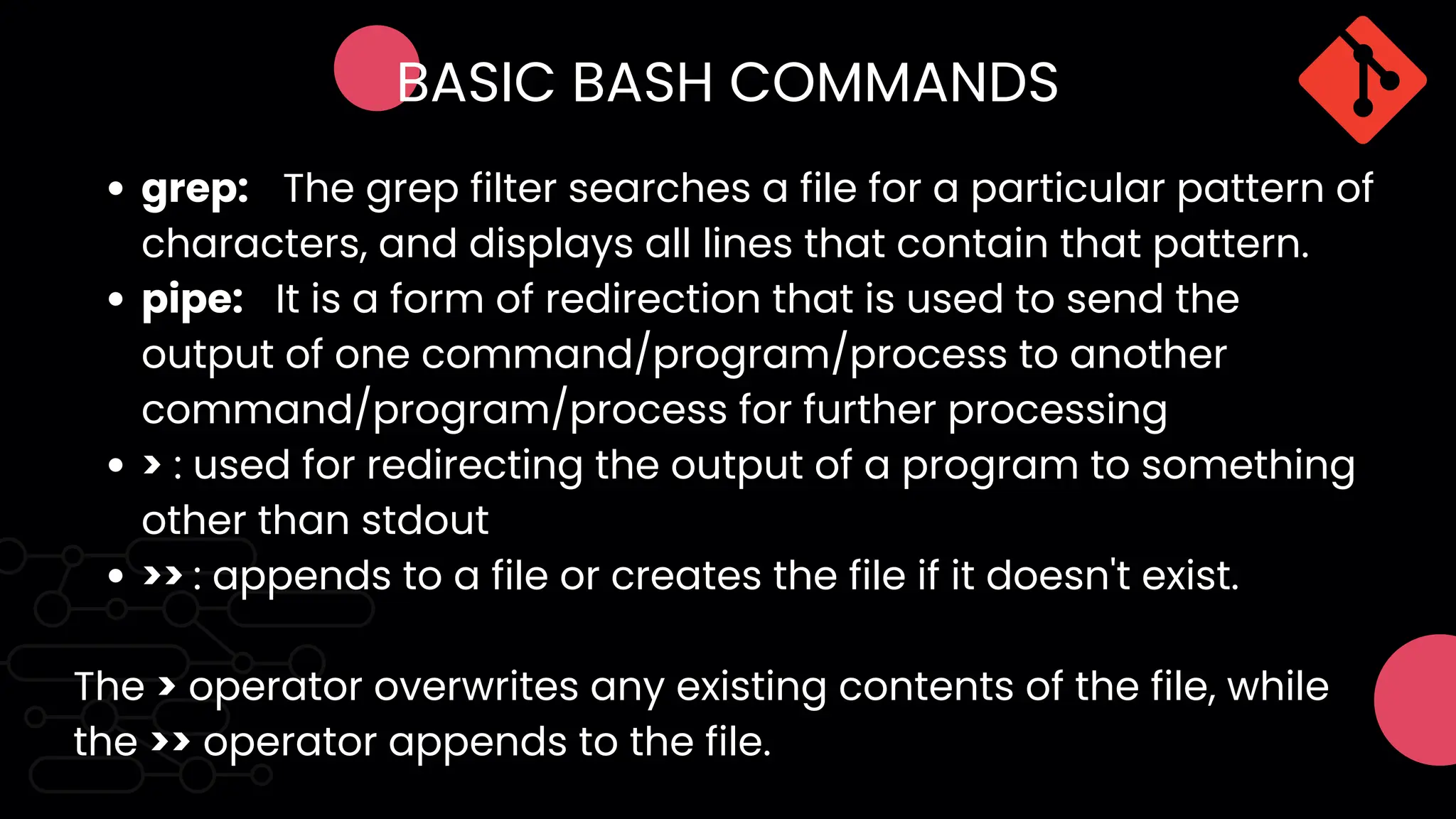 BASIC BASH COMMANDS
grep: The grep filter searches a file for a particular pattern of
characters, and displays all lines that contain that pattern.
pipe: It is a form of redirection that is used to send the
output of one command/program/process to another
command/program/process for further processing
> : used for redirecting the output of a program to something
other than stdout
>> : appends to a file or creates the file if it doesn't exist.
The > operator overwrites any existing contents of the file, while
the >> operator appends to the file.
 