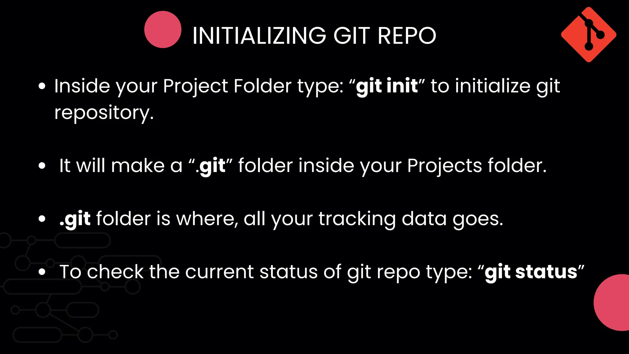INITIALIZING GIT REPO
Inside your Project Folder type: “git init” to initialize git
repository.
It will make a “.git” folder inside your Projects folder.
.git folder is where, all your tracking data goes.
To check the current status of git repo type: “git status”
 