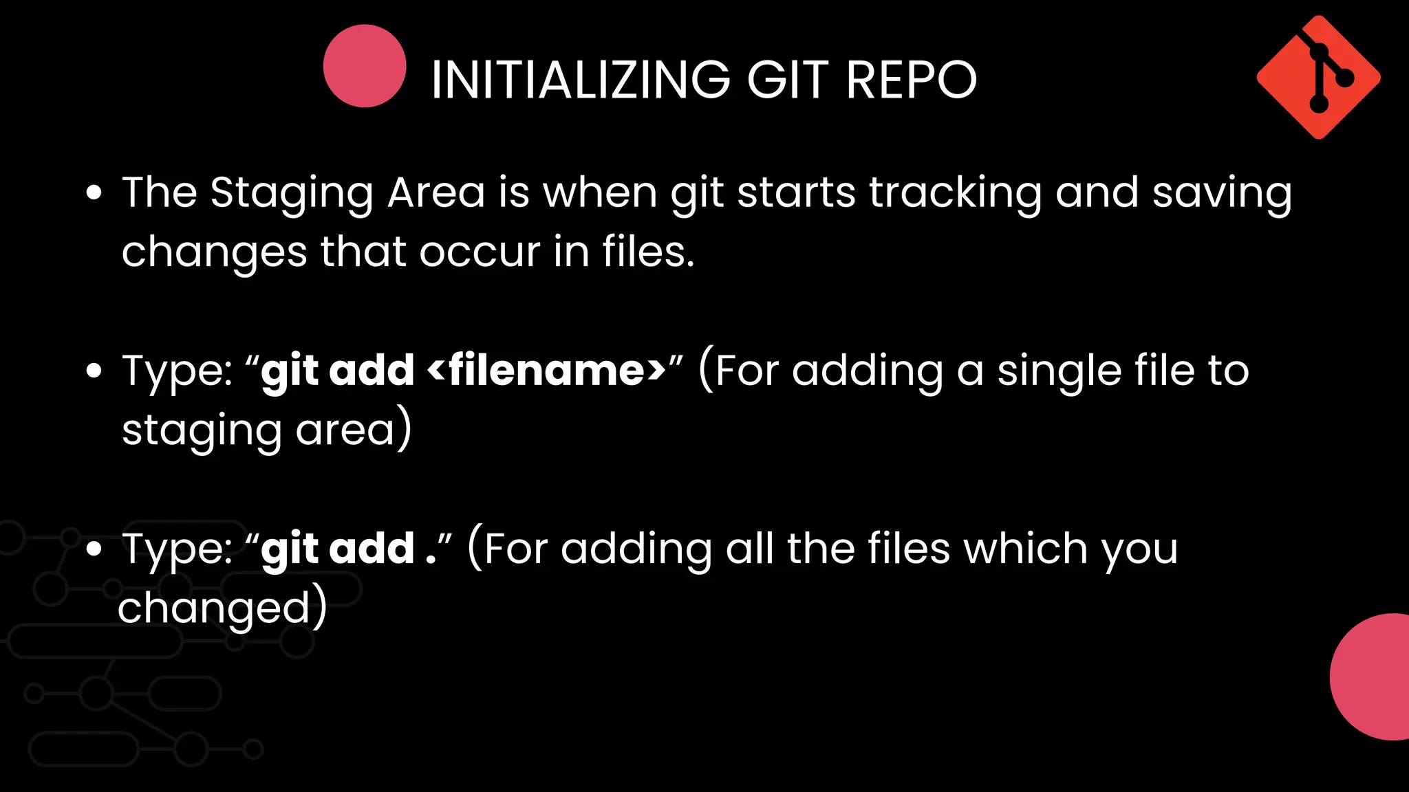 INITIALIZING GIT REPO
The Staging Area is when git starts tracking and saving
changes that occur in files.
Type: “git add <filename>” (For adding a single file to
staging area)
Type: “git add .” (For adding all the files which you
changed)
 