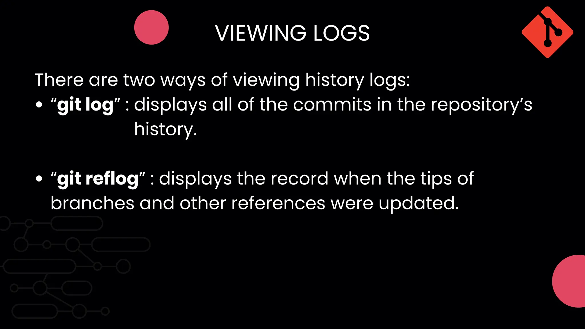 VIEWING LOGS
“git log” : displays all of the commits in the repository’s
“git reflog” : displays the record when the tips of
branches and other references were updated.
There are two ways of viewing history logs:
history.
 