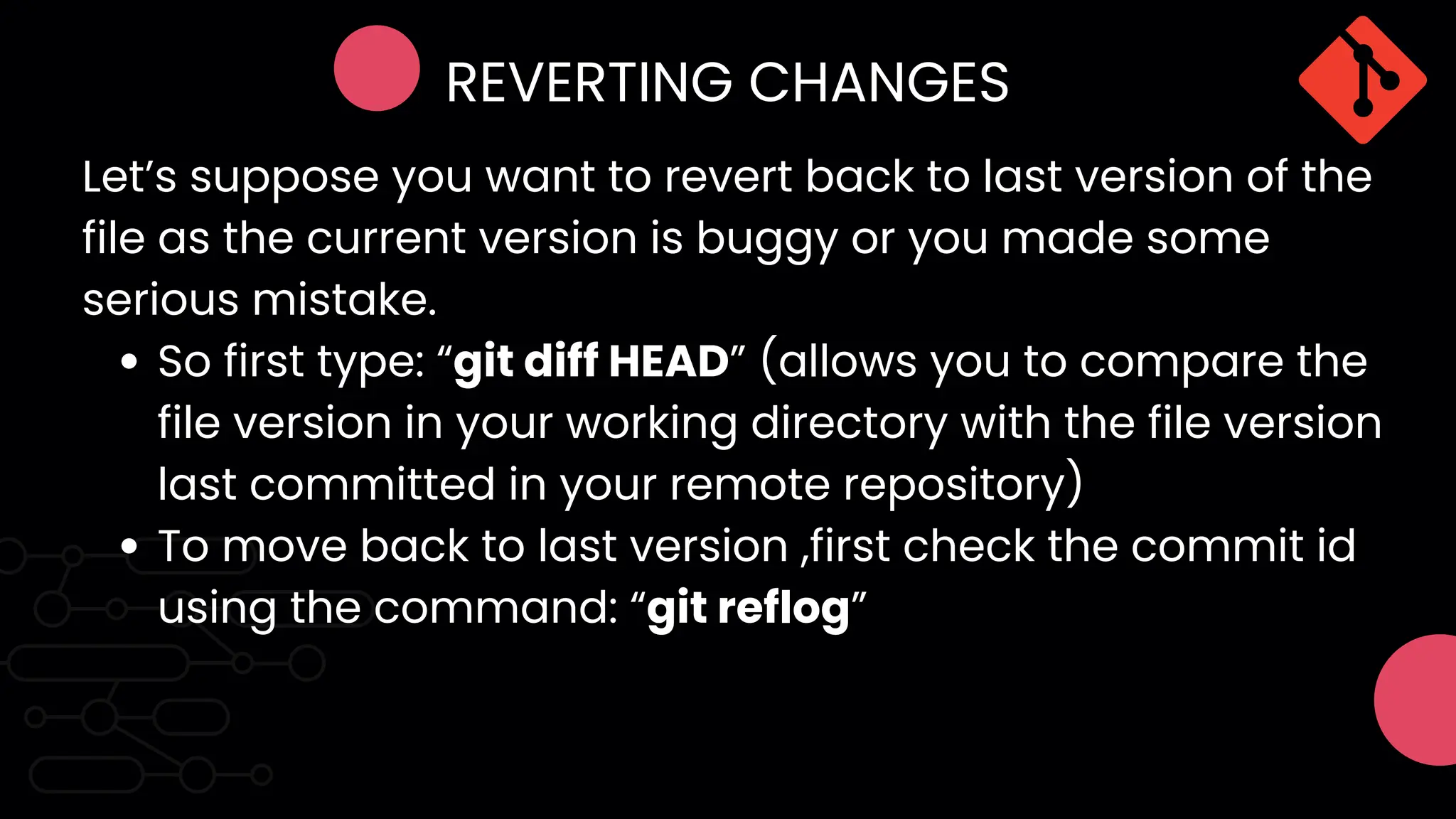 REVERTING CHANGES
So first type: “git diff HEAD” (allows you to compare the
file version in your working directory with the file version
last committed in your remote repository)
To move back to last version ,first check the commit id
using the command: “git reflog”
Let’s suppose you want to revert back to last version of the
file as the current version is buggy or you made some
serious mistake.
 
