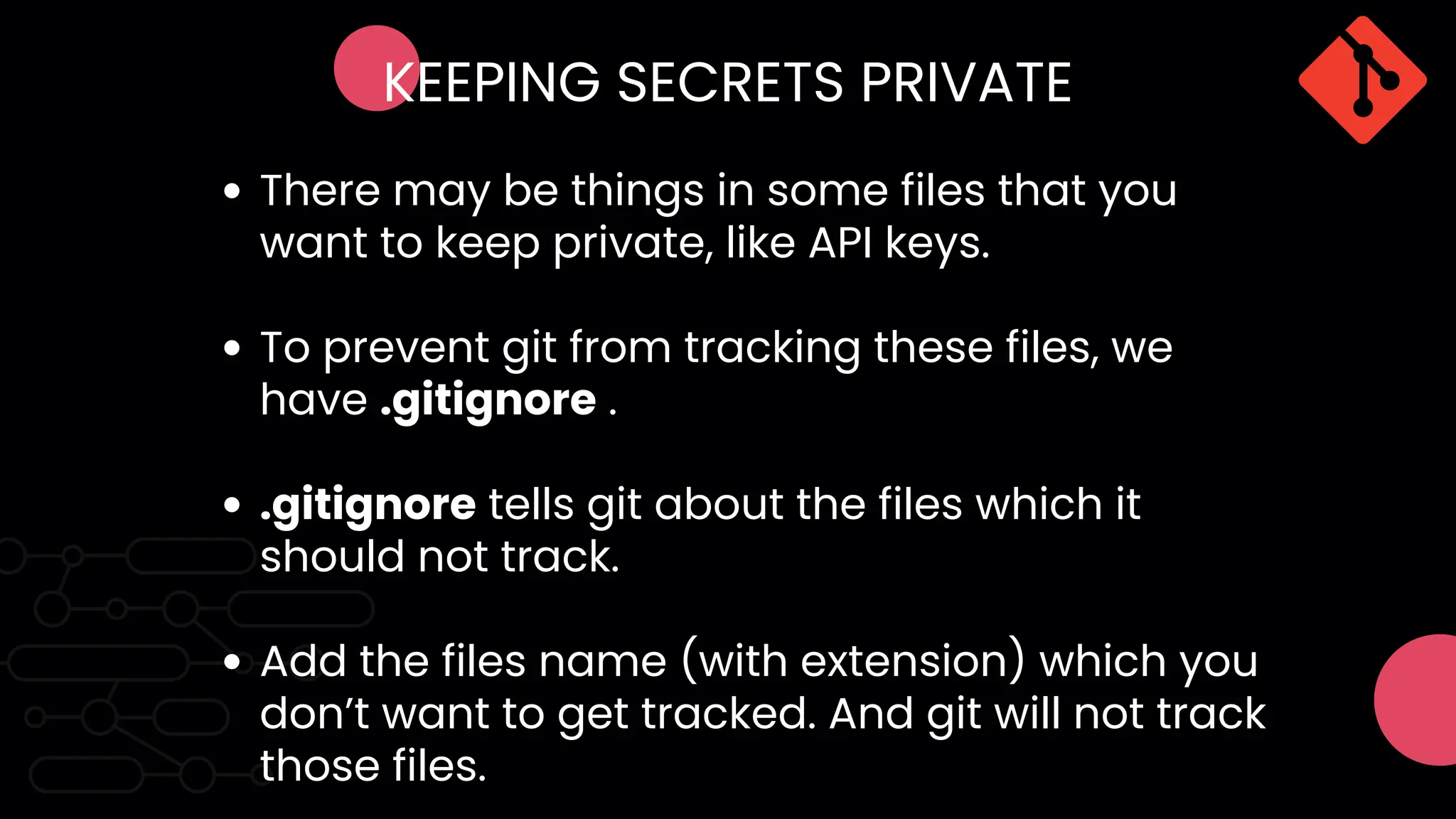 KEEPING SECRETS PRIVATE
There may be things in some files that you
want to keep private, like API keys.
To prevent git from tracking these files, we
have .gitignore .
.gitignore tells git about the files which it
should not track.
Add the files name (with extension) which you
don’t want to get tracked. And git will not track
those files.
 