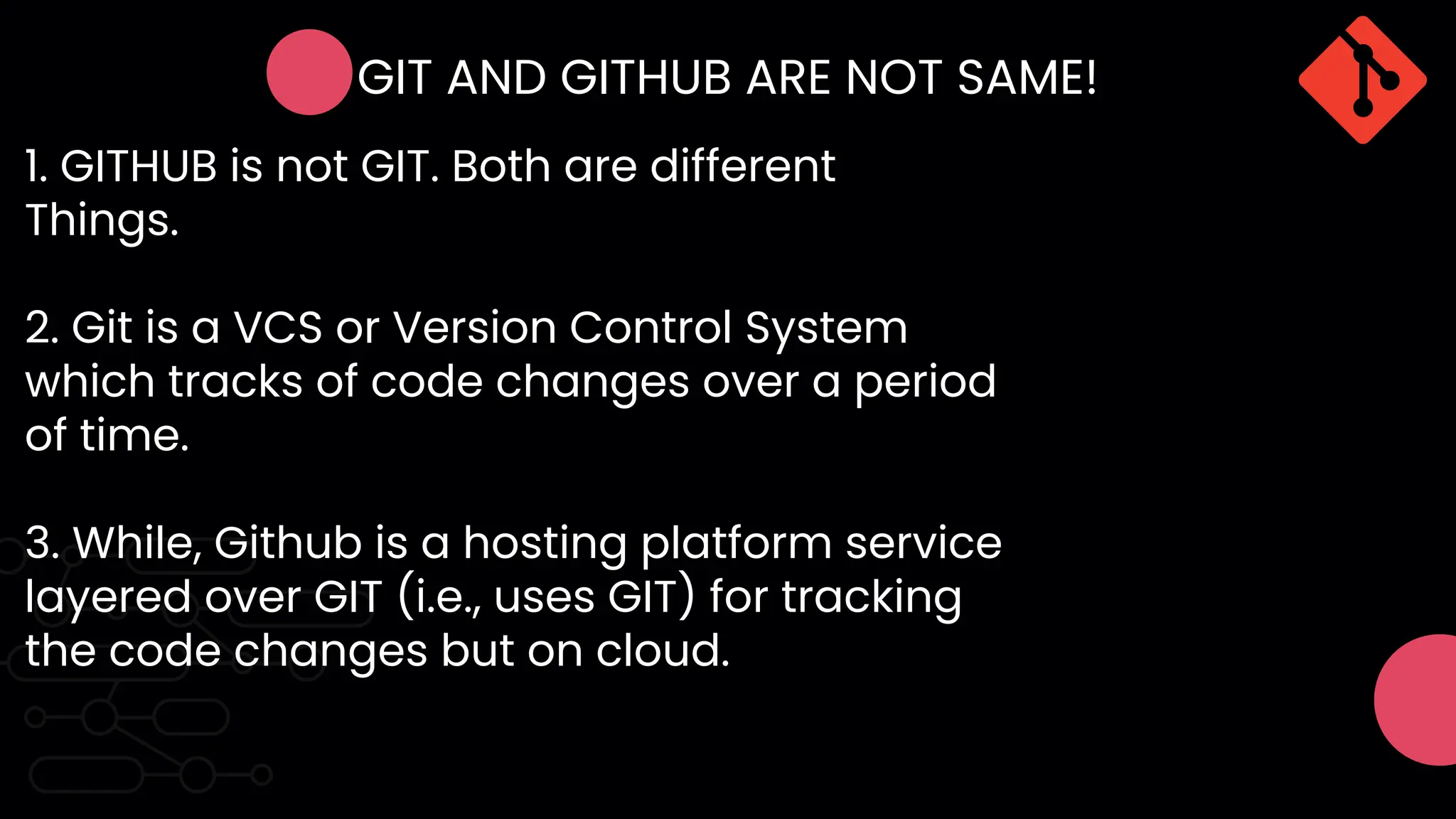 GIT AND GITHUB ARE NOT SAME!
1. GITHUB is not GIT. Both are different
Things.
2. Git is a VCS or Version Control System
which tracks of code changes over a period
of time.
3. While, Github is a hosting platform service
layered over GIT (i.e., uses GIT) for tracking
the code changes but on cloud.
 