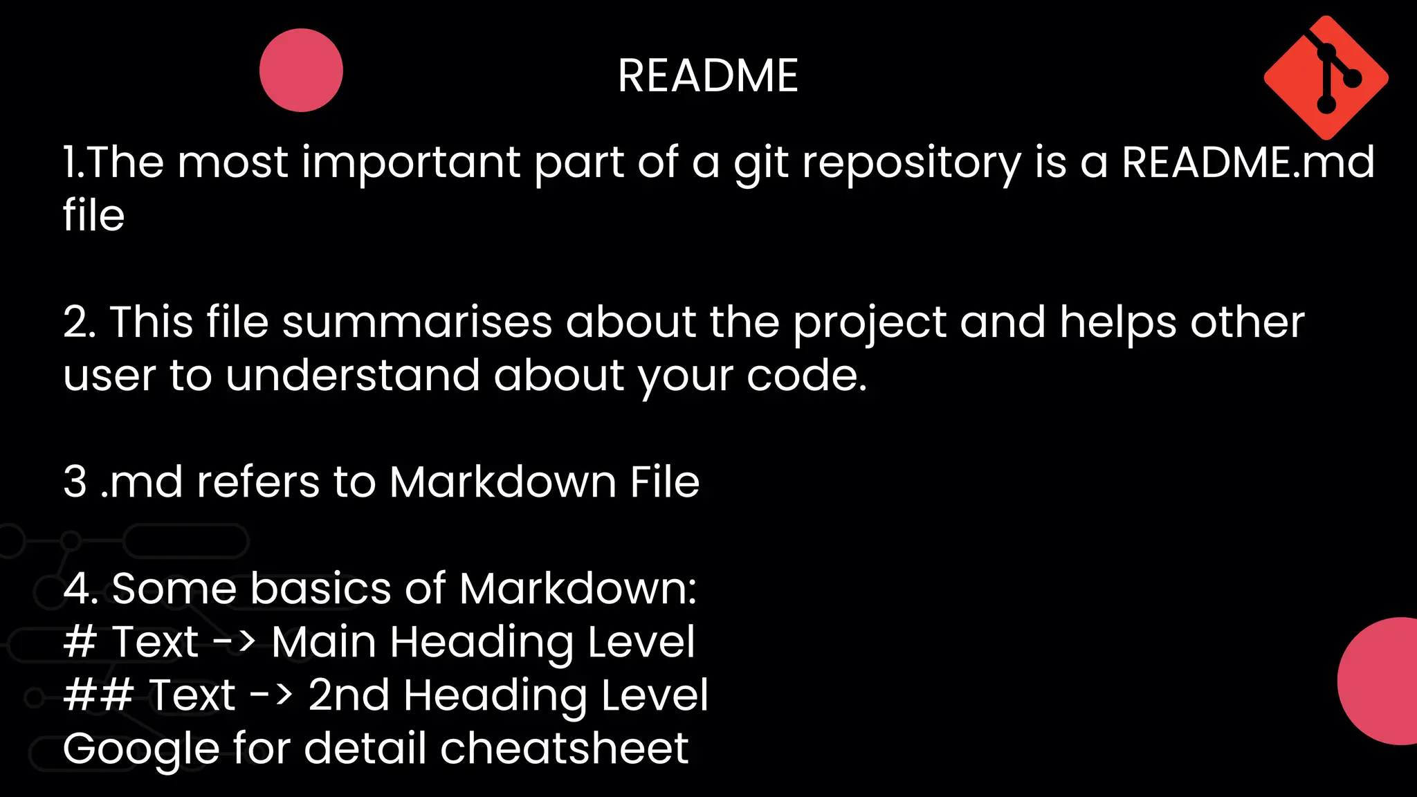 README
1.The most important part of a git repository is a README.md
file
2. This file summarises about the project and helps other
user to understand about your code.
3 .md refers to Markdown File
4. Some basics of Markdown:
# Text -> Main Heading Level
## Text -> 2nd Heading Level
Google for detail cheatsheet
 