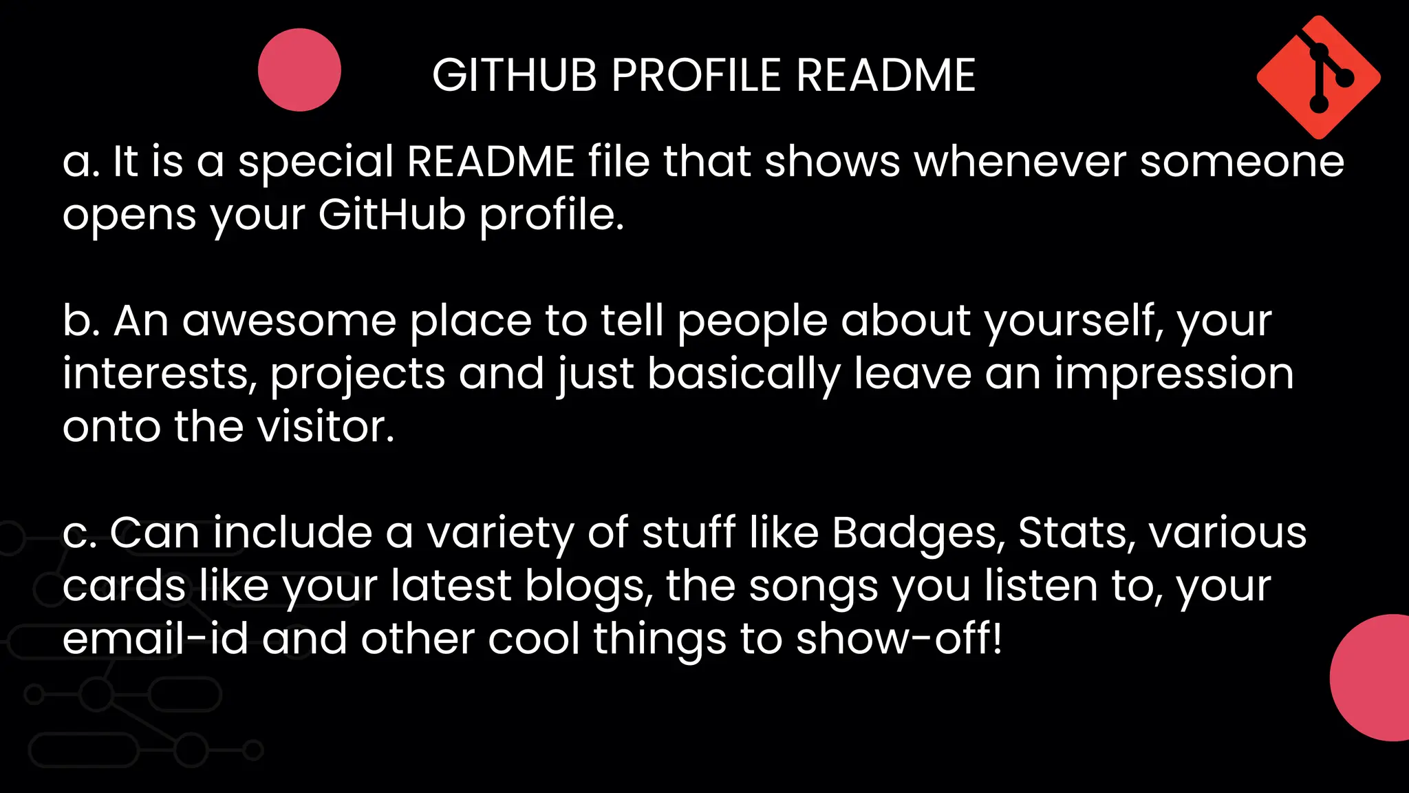 GITHUB PROFILE README
a. It is a special README file that shows whenever someone
opens your GitHub profile.
b. An awesome place to tell people about yourself, your
interests, projects and just basically leave an impression
onto the visitor.
c. Can include a variety of stuff like Badges, Stats, various
cards like your latest blogs, the songs you listen to, your
email-id and other cool things to show-off!
 
