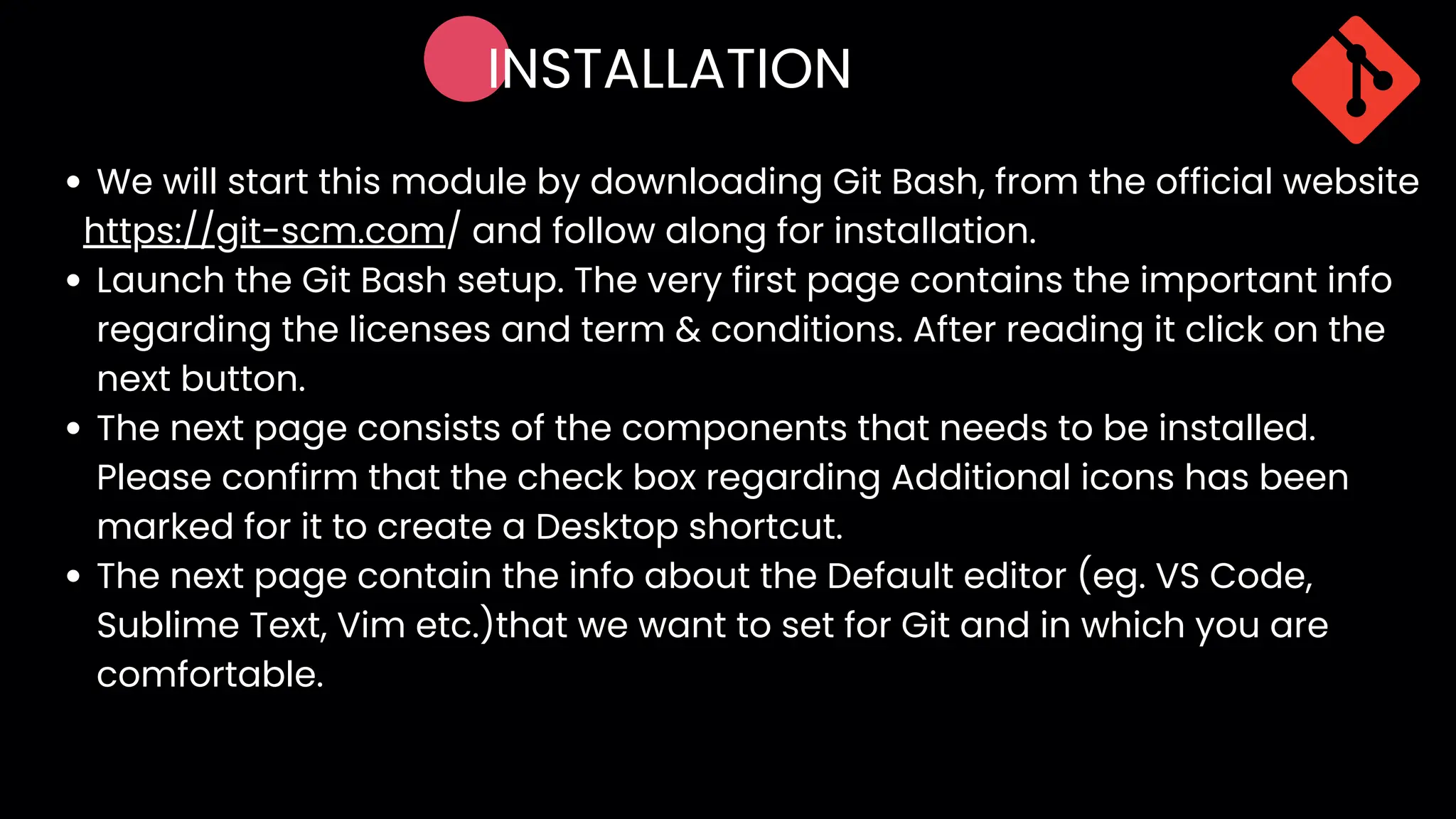 INSTALLATION
We will start this module by downloading Git Bash, from the official website
Launch the Git Bash setup. The very first page contains the important info
regarding the licenses and term & conditions. After reading it click on the
next button.
The next page consists of the components that needs to be installed.
Please confirm that the check box regarding Additional icons has been
marked for it to create a Desktop shortcut.
The next page contain the info about the Default editor (eg. VS Code,
Sublime Text, Vim etc.)that we want to set for Git and in which you are
comfortable.
https://git-scm.com/ and follow along for installation.
 