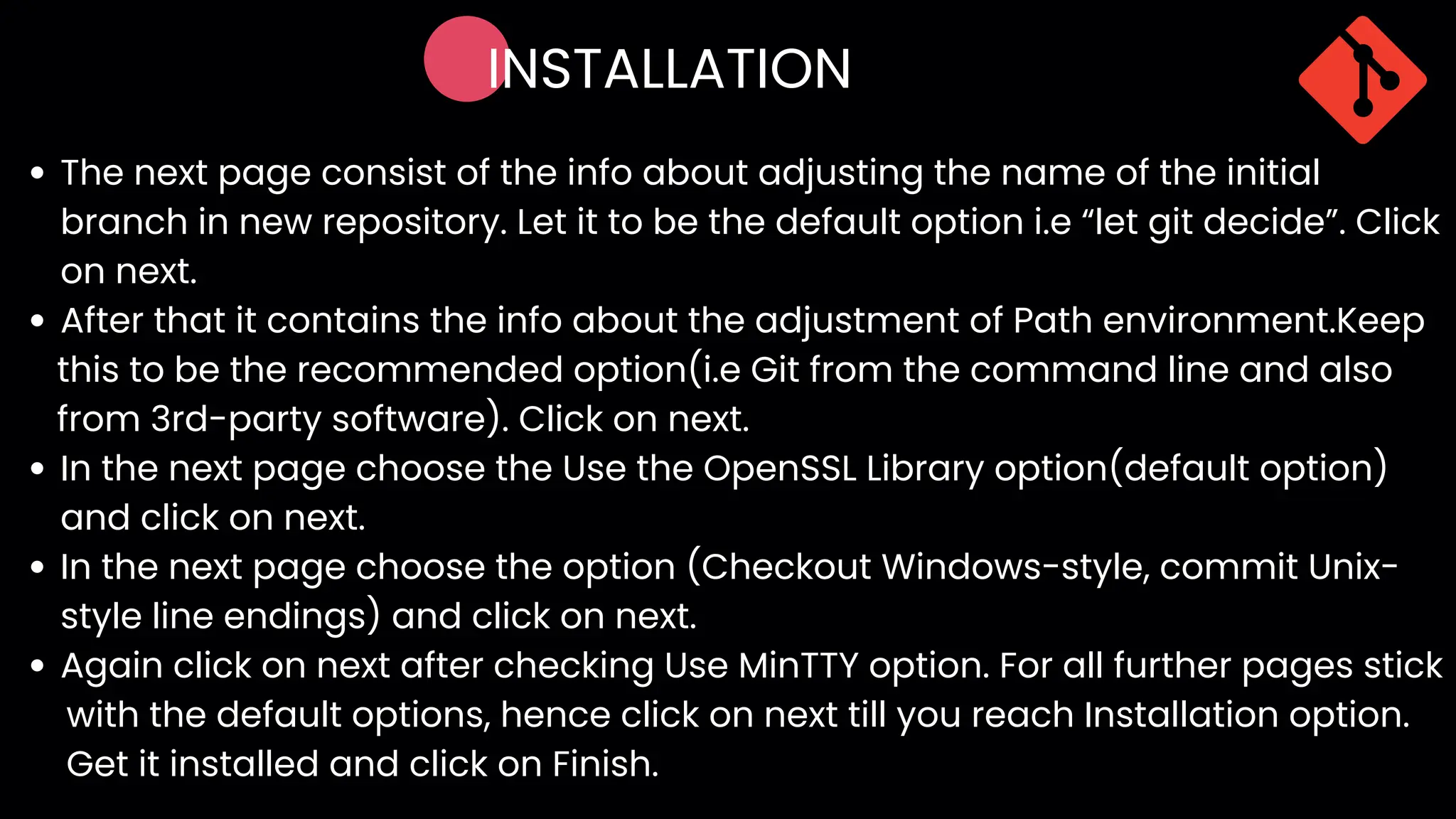 INSTALLATION
The next page consist of the info about adjusting the name of the initial
branch in new repository. Let it to be the default option i.e “let git decide”. Click
on next.
After that it contains the info about the adjustment of Path environment.Keep
In the next page choose the Use the OpenSSL Library option(default option)
and click on next.
In the next page choose the option (Checkout Windows-style, commit Unix-
style line endings) and click on next.
Again click on next after checking Use MinTTY option. For all further pages stick
this to be the recommended option(i.e Git from the command line and also
from 3rd-party software). Click on next.
with the default options, hence click on next till you reach Installation option.
Get it installed and click on Finish.
 