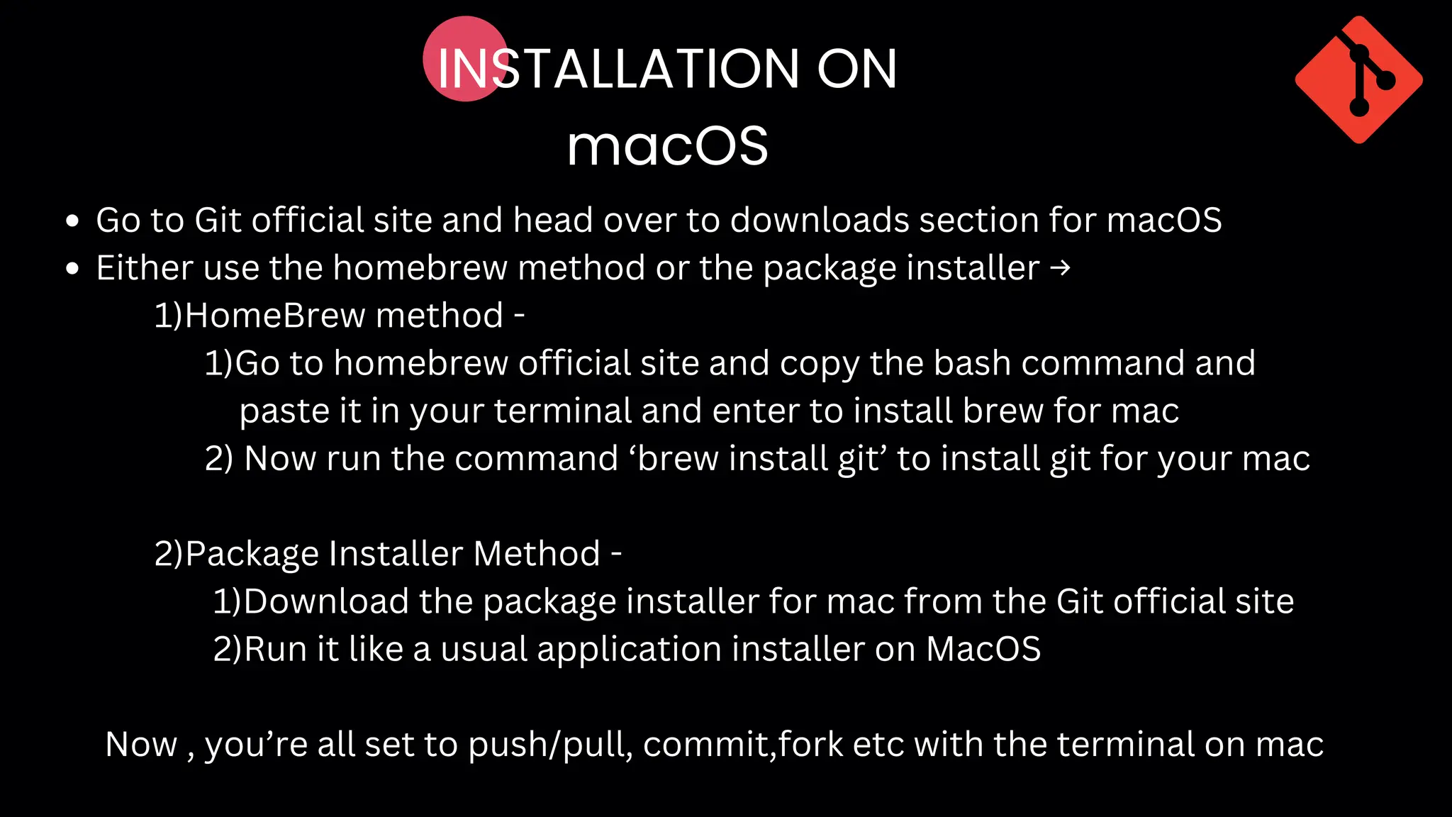 INSTALLATION ON
macOS
Go to Git official site and head over to downloads section for macOS
Either use the homebrew method or the package installer →
1)HomeBrew method -
1)Go to homebrew official site and copy the bash command and
paste it in your terminal and enter to install brew for mac
2) Now run the command ‘brew install git’ to install git for your mac
2)Package Installer Method -
1)Download the package installer for mac from the Git official site
2)Run it like a usual application installer on MacOS
Now , you’re all set to push/pull, commit,fork etc with the terminal on mac
 